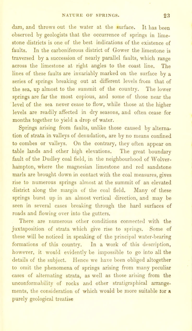 dam, and throws out the water at the surface. It has been observed by geologists that the occurrence of springs in lime- stone districts is one of the best indications of the existence of faults. In the carboniferous district of Gower the limestone is traversed by a succession of nearly parallel faults, which range across the limestone at right angles to the coast line. The lines of these faults are invariably marked on the surface bv a series of springs breaking out at different levels from that of the sea, up almost to the sunmiit of the country. The lower springs are far the most copious, and some of those near the level of the sea never cease to flow, while those at the higher levels are readily affected in dry seasons, and often cease for months together to yield a drop of water. Springs arising from faults, unlike those caused by alterna- tion of strata in valleys of denudation, are by no means confined to combes or valleys. On the contrary, they often appear on table lands and other high elevations. The great boundary fault of the Dudley coal field, in the neighbourhood of Wolver- hampton, where the magnesian limestone and red sandstone marls are brought down in contact with the coal measures, gives rise to numerous springs almost at the summit of an elevated district along the margin of the coal field. Many of these springs burst up in an almost vertical direction, and may be seen in several cases breaking through the hard surfaces of roads and flowing over into the gutters. There are numerous otlier conditions connected with the juxtaposition of strata which give rise to springs. Some of these will be noticed in speaking of the principal water-bearing formations of this country. In a work of this description, however, it would evidently be impossible to go into all the details of the subject. Hence we have been obliged altogether to omit the phenomena of springs arising from many peculiar cases of alternating strata, as well as those arising from the unconformability of rocks and other stratigraphical arrange- ments, the consideration of which would be more suitable tor a purely geological treatise