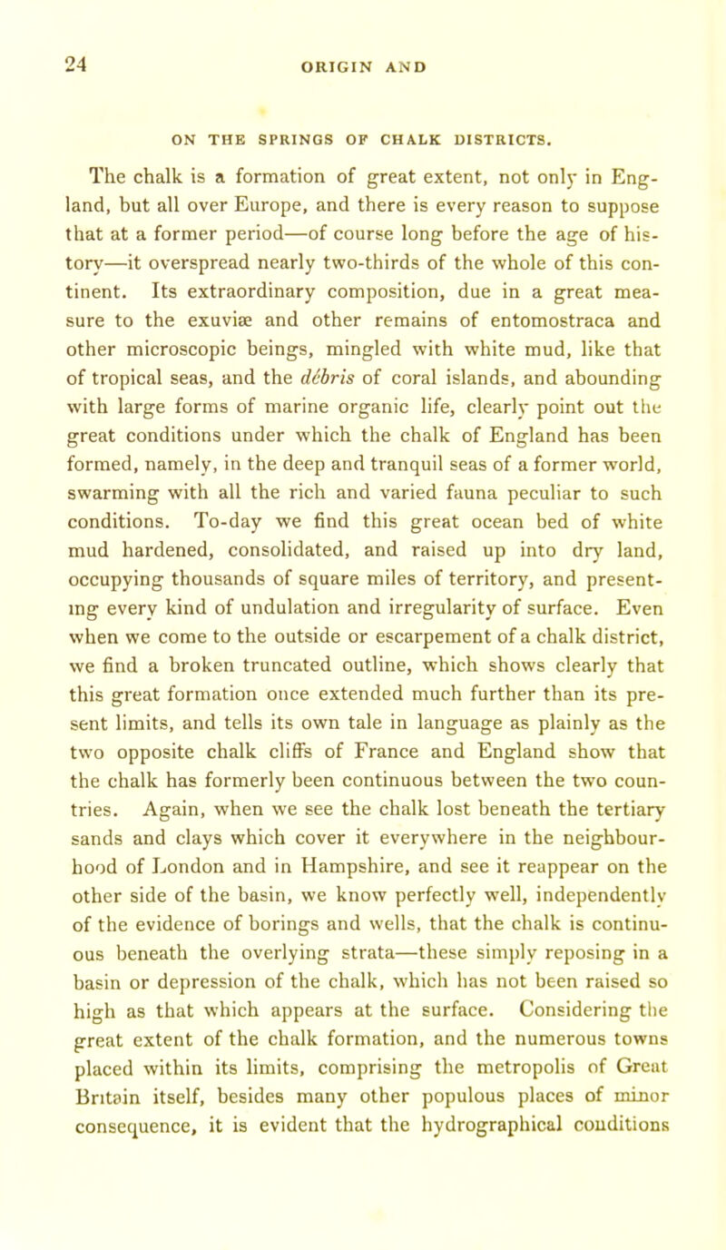 ON THE SPRINGS OF CHALK DISTRICTS. The chalk is a formation of great extent, not only in Eng- land, but all over Europe, and there is every reason to suppose that at a former period—of course long before the age of his- tory—it overspread nearly two-thirds of the whole of this con- tinent. Its extraordinary composition, due in a great mea- sure to the exuvise and other remains of entomostraca and other microscopic beings, mingled with white mud, like that of tropical seas, and the debris of coral islands, and abounding with large forms of marine organic life, clearly point out the great conditions under which the chalk of England has been formed, namely, in the deep and tranquil seas of a former world, swarming with all the rich and varied fauna peculiar to such conditions. To-day we find this great ocean bed of white mud hardened, consolidated, and raised up into dry land, occupying thousands of square miles of territory, and present- ing every kind of undulation and irregularity of surface. Even when we come to the outside or escarpement of a chalk district, we find a broken truncated outline, which shows clearly that this great formation once extended much further than its pre- sent limits, and tells its own tale in language as plainly as the two opposite chalk cliffs of France and England show that the chalk has formerly been continuous between the two coun- tries. Again, when we see the chalk lost beneath the tertiary sands and clays which cover it everywhere in the neighbour- hood of London and in Hampshire, and see it reappear on the other side of the basin, we know perfectly well, independently of the evidence of borings and wells, that the chalk is continu- ous beneath the overlying strata—these simply reposing in a basin or depression of the chalk, whicli has not been raised so high as that which appears at the surface. Considering the great extent of the chalk formation, and the numerous towns placed within its limits, comprising the metropolis of Great Britain itself, besides many other populous places of minor consequence, it is evident that the hydrographical couditions
