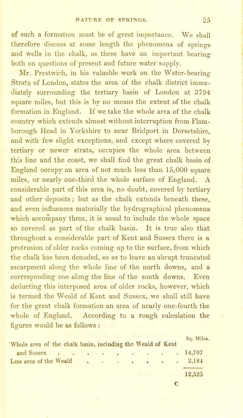 of such a formation must be of great importance. We shall therefore discuss at some length the phenomena of springs and wells in the chalk, as these have an important hearing both on questions of present and future water supply. Mr. Prestwich, in his valuable work on the Water-bearing Strata of London, states the area of the chalk district imme- diately surrounding the tertiary basin of London at 3794 square miles, hut this is by no means the extent of the chalk formation in England. If we take the whole area of the chalk country which extends almost without interruption from Flam- borough Head in Yorkshire to near Bridport in Dorsetshire, and with few slight exceptions, and except where covered by tertiary or newer strata, occupies the whole area between this line and the coast, we shall find the great chalk basin of England occupy an area of not much less than 15,000 square miles, or nearly one-third the whole surface of England. A considerable part of this area is, no doubt, covered by tertiary and other deposits; but as the chalk extends beneath these, and even influences materially the hydrographical phenomena which accompany them, it is usual to include the whole space so covered as part of the chalk basin. It is true also that throughout a considerable part of Kent and Sussex there is a protrusion of older rocks coming up to the surface, from which the chalk has been denuded, so as to leave an abrupt truncated escarpment along the whole line of the north downs, and a corresponding one along the line of the south downs. Even deducting this interposed area of older rocks, however, which is termed the Weald of Kent and Sussex, we shall still have for the great chalk formation an area of nearly one-fourth the whole of England. According to a rough calculation the figures would be as follows : Sq. miles. Whole area of the chalk basin, including the Weald of Kent and Sussex 14,707 Less area of the Weald 2,184 12,523 C