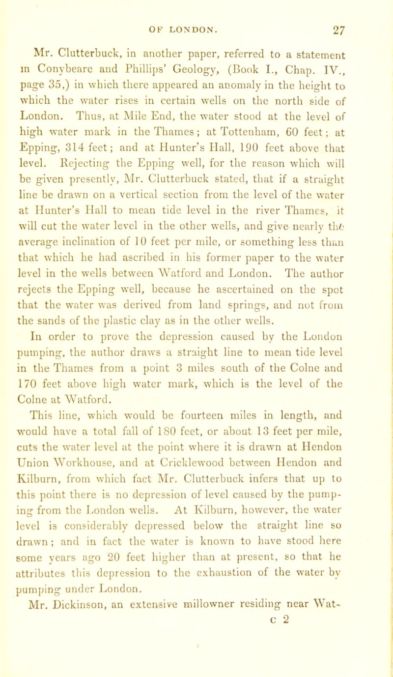 Mr. Clutterbuck, in another paper, referred to a statement m Conybeare and Phillips' Geology, (Book I., Chap. IV., page 35,) in which there appeared an anomaly in the height to which the water rises in certain wells on the north side of London. Thus, at Mile End, the water stood at the level of high water mark in the Thames; at Tottenham, 60 feet; at Epping, 314 feet; and at Hunter's Hall, 190 feet above that level. Rejecting the Epping well, for the reason which will be given presently, Mr. Clutterbuck stated, that if a straight line be drawn on a vertical section from the level of the water at Hunter's Hall to mean tide level in the river Thames, it will cut the water level in the other wells, and give neeirly thfc average inclination of 10 feet per mile, or something less than that which he had ascribed in his former paper to the water level in the wells between Watford and London. The author rejects the Epping well, because he ascertained on the spot that the water was derived from land springs, and not from the sands of the plastic clay as in the other wells. In order to prove the depression caused by the London pumping, the author draws a straight line to mean tide level in the Thames from a point 3 miles south of the Colne and 170 feet above high water mark, which is the level of the Colne at Watford. This line, which would be fourteen miles in length, and would have a total fall of 180 feet, or about 13 feet per mile, cuts the water level at the point where it is drawn at Hendon Union Workhouse, and at Cricklewood between Hendon and Kilburn, from which fact Mr. Clutterbuck infers that up to this point there is no depression of level caused by the pump- ing from the I,ondon wells. At Kilburn, however, the water level is considerably depressed below the straight line so drawn ; and in fact the water is known to have stood here some years ago 20 feet higher than at present, so that he attributes this depression to the exhaustion of the water by pumping under London. Mr. Dickinson, an extensive millowner residing near Wat- c 2