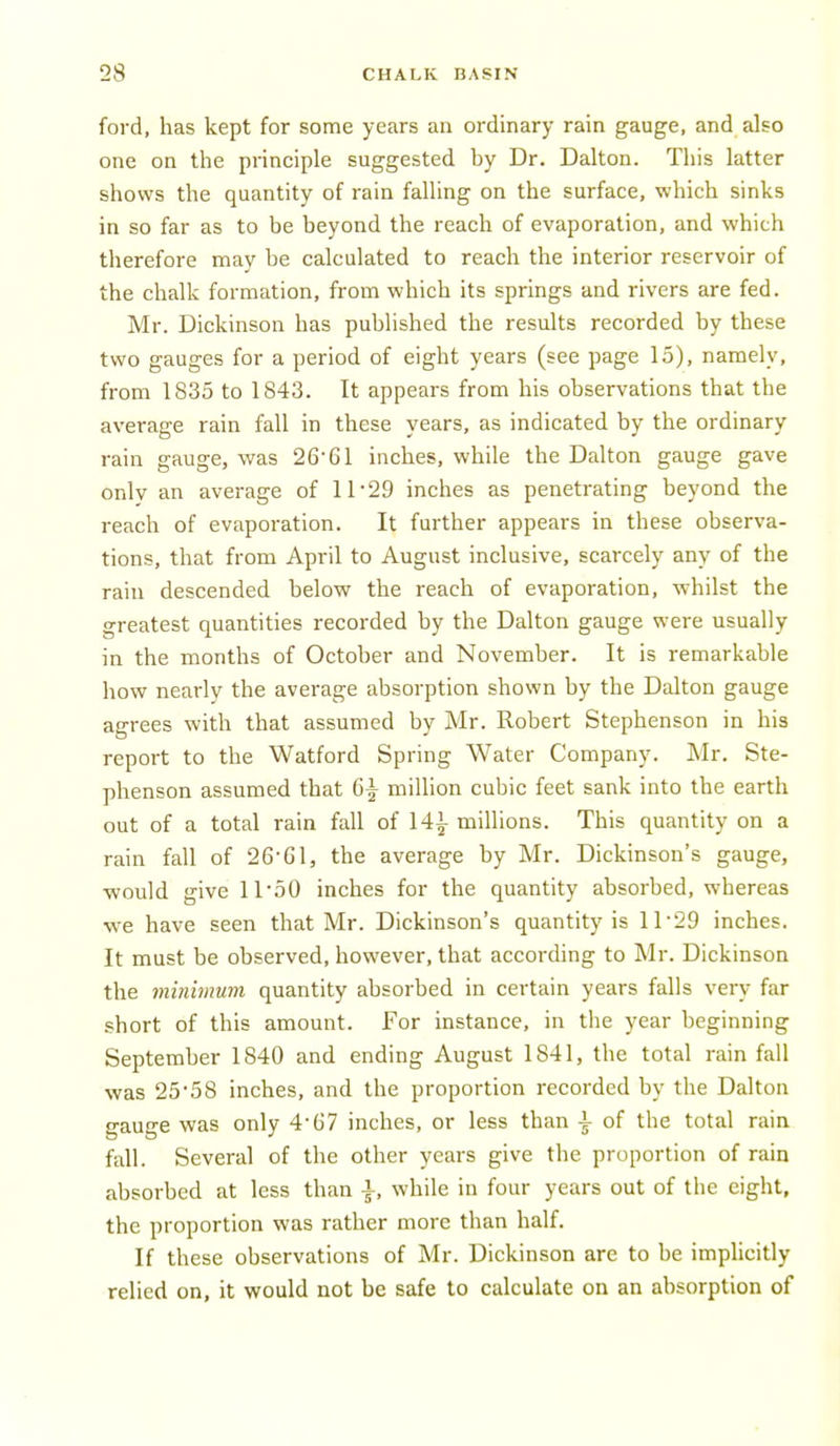 ford, has kept for some years an ordinary rain gauge, and also one on the principle suggested by Dr. Dalton. This latter shows the quantity of rain falling on the surface, which sinks in so far as to be beyond the reach of evaporation, and which therefore may be calculated to reach the interior reservoir of the chalk formation, from which its springs and rivers are fed. Mr. Dickinson has published the results recorded by these two gauges for a period of eight years (see page 15), namely, from 1835 to 1843. It appears from his observations that the average rain fall in these years, as indicated by the ordinary rain gauge, was 26'61 inches, while the Dalton gauge gave only an average of 11'29 inches as penetrating beyond the reach of evaporation. It further appears in these observa- tions, that from April to August inclusive, scarcely any of the rain descended below the reach of evaporation, whilst the greatest quantities recorded by the Dalton gauge were usually in the months of October and November. It is remarkable how nearly the average absorption shown by the Dalton gauge agrees with that assumed by Mr. Robert Stephenson in his report to the Watford Spring Water Company. Mr. Ste- phenson assumed that 6|- million cubic feet sank into the earth out of a total rain fall of 14|- millions. This quantity on a rain fall of 26-Gl, the average by Mr. Dickinson's gauge, would give 1150 inches for the quantity absorbed, whereas we have seen that Mr. Dickinson's quantity is 11-29 inches. It must be observed, however, that according to Mr. Dickinson the minimum quantity absorbed in certain years falls very far short of this amount. For instance, in tlie year beginning September 1840 and ending August 1841, the total rain fall was 25'58 inches, and the proportion recorded by the Dalton gauge was only 4-67 inches, or less than \ of the total rain fall. Several of the other years give the proportion of rain absorbed at less than \, while in four years out of the eight, the proportion was rather more than half. If these observations of Mr. Dickinson are to be implicitly relied on, it would not be safe to calculate on an absorption of
