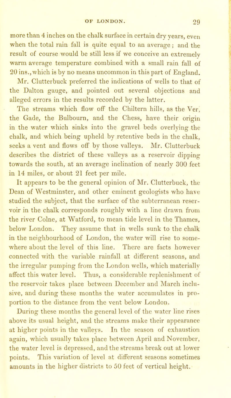 more than 4 inches on the chalk surface in certain dry years, even when the total rain fall is quite equal to an average; and the result of course would be still less if we conceive an extremelv warm average temperature combined with a small rain fall of 20 ins..which is by no means uncommon in this part of England. Mr. Clutterbuck preferred the indications of wells to that of the Dalton gauge, and pointed out several objections and alleged errors in the results recorded by the latter. The streams which flow off the Chiltern hills, as the Ver, the Gade, the Bulbourn, and the Chess, have their origin in the water which sinks into the gravel beds overlying the chalk, and which being upheld by retentive beds in the chalk, seeks a vent and flows off by those valleys. Mr. Clutterbuck describes the district of these valleys as a reservoir dipping towards the south, at an average inclination of nearly 300 feet in 14 miles, or about 21 feet per mile. It appears to be the general opinion of Mr. Clutterbuck, the Dean of Westminster, and other eminent geologists who have studied the subject, that the surface of the subterranean reser- voir in the chalk corresponds roughly with a line drawn from the river Colne, at Watford, to mean tide level in the Thames, below London. They assume that in wells sunk to the chalk in the neighbourhood of London, the water will rise to some- where about the level of this line. There are facts however connected with the variable rainfall at different seasons, and the irregular pumping from the London wells, which materially affect this water level. Thus, a considerable replenishment of the reservoir takes place between December and March inclu- sive, and during these months the water accumulates in pro- portion to the distance from the vent below London. During these months the general level of the water line rises above its usual height, and the streams make their appearance at higher points in the valleys. In the season of exhaustion again, which usually takes place between April and November, the water level is depressed, and the streams break out at lower points. This variation of level at different seasons sometimes amounts in the higher districts to 50 feet of vertical height.