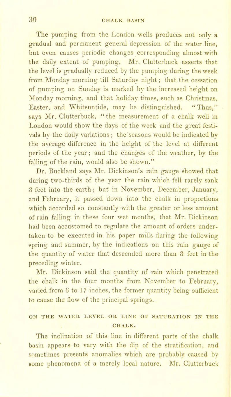 The pumping from the London wells produces not onlv a gradual and permanent general depression of the water line, but even causes periodic changes corresponding almost with the daily extent of pumping. Mr. Clutterbuck asserts that the level is gradually reduced by the pumping during the week from Monday morning till Saturday night; that the cessation of pumping on Sunday is marked by the increased height on Monday morning, and that holiday times, such as Christmas, Easter, and Whitsuntide, may be distinguished. Thus, says Mr. Clutterbuck, the measurement of a chalk well in London would show the days of the week and the great festi- vals by the daily variations ; the seasons would be indicated by the average difference in the height of the level at different periods of the year; and the changes of the weather, by the falling of the rain, would also be shown. Dr. Buckland says Mr. Dickinson's rain gauge showed that during two-thirds of the year the rain which fell rarely sank 3 feet into the earth; but in November, December, January, and February, it passed down into the chalk in proportions which accorded so constantly with the greater or less amount of rain falling in these four wet months, that Mr. Dickinson had been accustomed to regulate the amount of orders under- taken to be executed in his paper mills during the following spring and summer, by the indications on this rain gauge of the quantity of water that descended more than 3 feet in the preceding winter. Mr. Dickinson said the quantity of rain which penetrated the chalk in the four months from November to February, varied from 6 to 17 inches, the former quantity being s>ufficient to cause the flow of the principal springs.. ON THE WATER LEVEL OR LINE OF SATURATION IN THE CHALK. The inclination of this line in different parts of the chalk basin appears to vary with the dip of the stratification, and sometimes presents anomalies which are probably caiised by some phenomena of a merely local nature. Mr. Clutterbuck