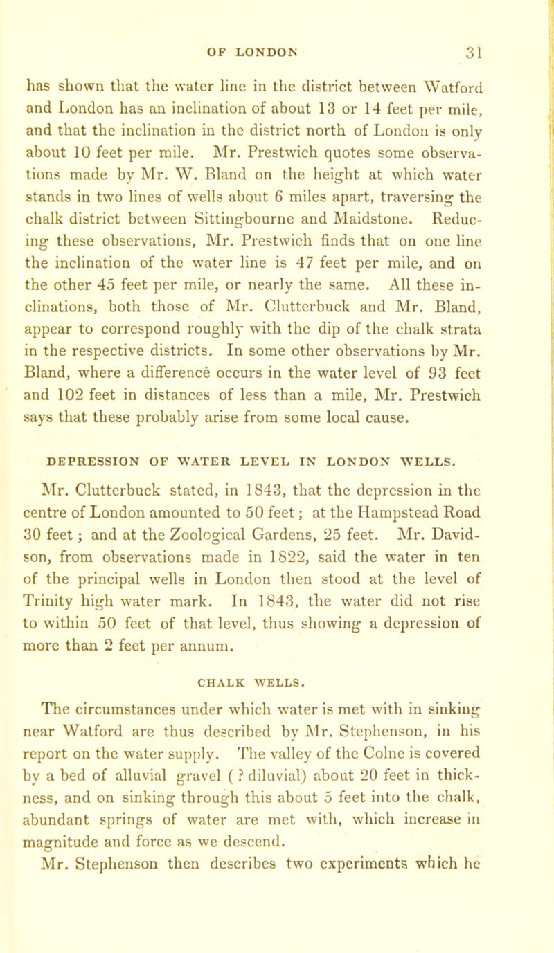 has shown that the water hne in the district between Watford and London has an inclination of about 13 or 14 feet per mile, and that the inclination in the district north of London is only about 10 feet per mile. Mr. Prestwich quotes some observa- tions made by Mr. W. Bland on the height at which water stands in two lines of wells about 6 miles apart, traversing the chalk district between Sittingbourne and Maidstone. Reduc- ing these observations, Mr. Prestwich finds that on one line the inclination of the water line is 47 feet per mile, and on the other 45 feet per mile, or nearly the same. All these in- clinations, both those of Mr. Clutterbuck and Mr. Bland, appear to correspond roughly with the dip of the chalk strata in the respective districts. In some other observations by Mr. Bland, where a difference occurs in the water level of 93 feet and 102 feet in distances of less than a mile, Mr. Prestwich says that these probably arise from some local cause. DEPRESSION OF WATER LEVEL IN LONDON WELLS. Mr. Clutterbuck stated, in 1843, that the depression in the centre of London amounted to 50 feet; at the Hampstead Road 30 feet; and at the Zoological Gardens, 25 feet. Mr. David- son, from observations made in 1822, said the water in ten of the principal wells in London then stood at the level of Trinity high water mark. In 1843, the water did not rise to within 50 feet of that level, thus showing a depression of more than 2 feet per annum. CHALK WELLS. The circumstances under which water is met with in sinking near Watford are thus described by Mr. Stephenson, in his report on the water supply. The valley of the Colne is covered bv a bed of alluvial gravel (? diluvial) about 20 feet in thick- ness, and on sinking through this about 5 feet into the chalk, abundant springs of water are met with, which increase in magnitude and force as we descend. Mr. Stephenson then describes two experiments which he