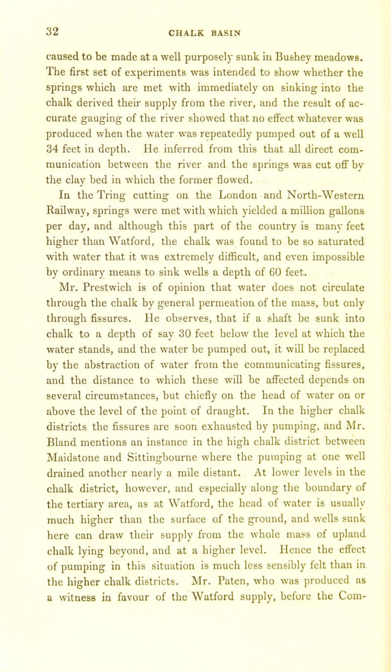 caused to be made at a well purposely sunk in Bushey meadows. The first set of experiments was intended to show whether the springs which are met with immediately on sinking into the chalk derived their supply from the river, and the result of ac- curate gauging of the river showed that no effect whatever was produced when the water was repeatedly pumped out of a well 34 feet in depth. He inferred from this that all direct com- munication between the river and the springs was cut off by the clay bed in which the former flowed. In the Tring cutting on the London and North-Western Railway, springs were met with which yielded a million gallons per day, and although this part of the country is many feet higher than Watford, the chalk was found to be so saturated with water that it was extremely difficult, and even impossible by ordinary means to sink wells a depth of 60 feet. Mr. Prestwich is of opinion that water does not circulate through the chalk by general permeation of the mass, but only through fissures. He observes, that if a shaft be sunk into chalk to a depth of say 30 feet below the level at which the water stands, and the water be pumped out, it will be replaced by the abstraction of water from the communicating fissures, and the distance to which these will be affected depends on several circumstances, but chiefly on the head of water on or above the level of the point of draught. In the higher chalk districts the fissures are soon exhausted by pumping, and Mr. Bland mentions an instance in the high chalk district between Maidstone and Sittingbourne where the pumping at one well drained another nearly a mile distant. At lower levels in the chalk district, however, and especially along the boundary of the tertiary area, as at Watford, the head of water is usually much higher than the surface of the ground, and wells sunk here can draw their supply from the whole mass of upland chalk lying beyond, and at a higher level. Hence the effect of pumping in this situation is much less sensibly felt than in the higher chalk districts. Mr. Paten, who was produced as a witness in favour of the Watford supply, before the Com-