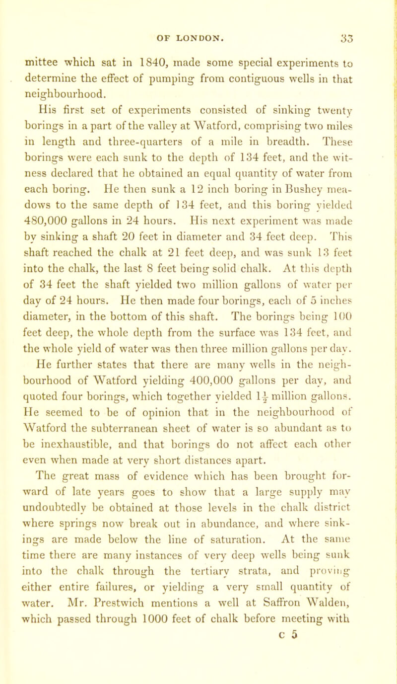 mittee which sat in 1840, made some special experiments to determine the effect of pumping from contiguous wells in that neighbourhood. His first set of experiments consisted of sinking twenty borings in a part of the valley at Watford, comprising two miles in length and three-quarters of a mile in breadth. These borings were each sunk to the depth of 134 feet, and the wit- ness declared that he obtained an equal quantity of water from each boring. He then sunk a 12 inch boring in Bushey mea- dows to the same depth of 134 feet, and this boring yielded 480,000 gallons in 24 hours. His next experiment was made by sinking a shaft 20 feet in diameter and 34 feet deep. This shaft reached the chalk at 21 feet deep, and was sunk 13 feet into the chalk, the last 8 feet being solid chalk. At this depth of 34 feet the shaft yielded two million gallons of water per day of 24 hours. He then made four borings, each of 5 inches diameter, in the bottom of this shaft. The borings being 100 feet deep, the whole depth from the surface was 134 feet, and the whole yield of water was then three million gallons per day. He further states that there are many wells in the neigh- bourhood of Watford yielding 400,000 gallons per day, and quoted four borings, which together yielded li million gallons. He seemed to be of opinion that in the neighbourhood of Watford the subterranean sheet of water is so abundant as to be inexhaustible, and that borings do not affect each other even when made at very short distances apart. The great mass of evidence which has been brought for- ward of late years goes to show that a large supply may undoubtedly be obtained at those levels in the chalk district where springs now break out in abundance, and where sink- ings are made below the line of saturation. At the same time there are many instances of very deep wells being sunk into the chalk through the tertiary strata, and proving either entire failures, or yielding a very small quantity of water. Mr. Prestwich mentions a well at Saffron Walden, ■which passed through 1000 feet of chalk before meeting with c 5
