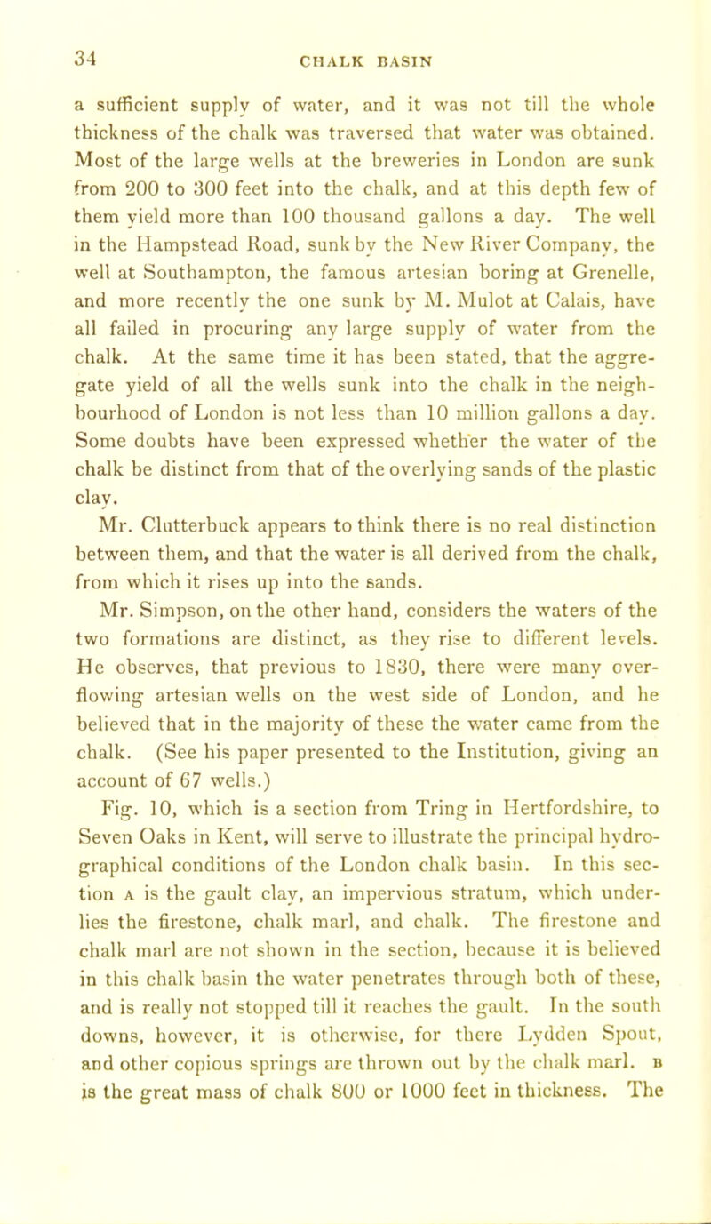 a sufficient supply of water, and it was not till the whole thickness of the chalk was traversed that water was obtained. Most of the large wells at the breweries in London are sunk from 200 to 300 feet into the chalk, and at this depth few of them yield more than 100 thousand gallons a day. The well in the Hampstead Road, sunk by the New River Company, the well at Southampton, the famous artesian boring at Crenelle, and more recently the one sunk by M. Mulot at Calais, have all failed in procuring any large supply of water from the chalk. At the same time it has been stated, that the aggre- gate yield of all the wells sunk into the chalk in the neigh- bourhood of London is not less than 10 million gallons a dav. Some doubts have been expressed whether the water of the chalk be distinct from that of the overlying sands of the plastic clay. Mr. Clutterbuck appears to think there is no real distinction between them, and that the water is all derived from the chalk, from which it rises up into the sands. Mr. Simpson, on the other hand, considers the waters of the two formations are distinct, as they rise to different levels. He observes, that previous to 1830, there were many over- flowing artesian wells on the west side of London, and he believed that in the majority of these the water came from the chalk. (See his paper presented to the Institution, giving an account of 67 wells.) Fig. 10, which is a section from Tring in Hertfordshire, to Seven Oaks in Kent, will serve to illustrate the principal hydro- graphical conditions of the London chalk basin. In this sec- tion A is the gault clay, an impervious stratum, which under- lies the firestone, chalk marl, and chalk. The firestone and chalk marl are not shown in the section, because it is believed in this chalk basin the water penetrates through both of these, and is really not stopped till it reaches the gault. In the south downs, however, it is otherwise, for there Lydden Spout, and other coj)ious springs are thrown out by the chalk marl, b is the great mass of chalk 800 or 1000 feet in thickness. The