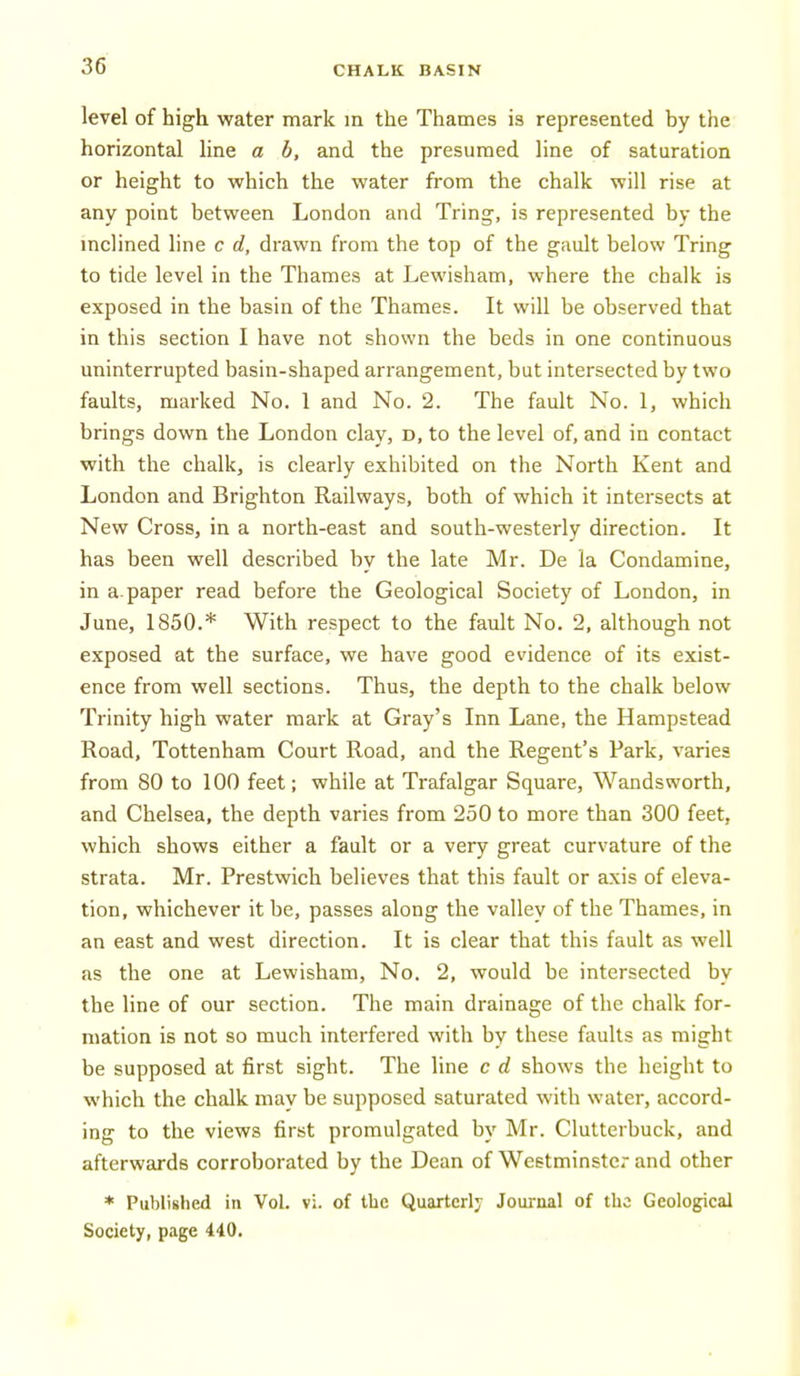 level of high water mark in the Thames is represented by the horizontal line a b, and the presumed line of saturation or height to which the water from the chalk will rise at any point between London and Tring, is represented by the mclined line c d, drawn from the top of the gault below Tring to tide level in the Thames at Lewisham, where the chalk is exposed in the basin of the Thames. It will be observed that in this section I have not shown the beds in one continuous uninterrupted basin-shaped arrangement, but intersected by two faults, marked No. 1 and No. 2. The fault No. 1, which brings down the London clay, d, to the level of, and in contact with the chalk, is clearly exhibited on the North Kent and London and Brighton Railways, both of which it intersects at New Cross, in a north-east and south-westerly direction. It has been well described by the late Mr. De la Condamine, in a paper read before the Geological Society of London, in June, 1850.* With respect to the fault No. 2, although not exposed at the surface, we have good evidence of its exist- ence from well sections. Thus, the depth to the chalk below Trinity high water mark at Gray's Inn Lane, the Hampstead Road, Tottenham Court Road, and the Regent's Park, varies from 80 to 100 feet; while at Trafalgar Square, Wandsworth, and Chelsea, the depth varies from 250 to more than 300 feet, which shows either a fault or a very great curvature of the strata. Mr. Prestwich believes that this fault or axis of eleva- tion, whichever it be, passes along the valley of the Thames, in an east and west direction. It is clear that this fault as well as the one at Lewisham, No. 2, would be intersected by the line of our section. The main drainage of the chalk for- mation is not so much interfered with by these faults as might be supposed at first sight. The line c d shows the height to which the chalk may be supposed saturated with water, accord- ing to the views first promulgated by Mr. Clutterbuck, and afterwards corroborated by the Dean of Westminster and other * Published in Vol. vi. of the Quarterly Journal of the Geological Society, page 440.