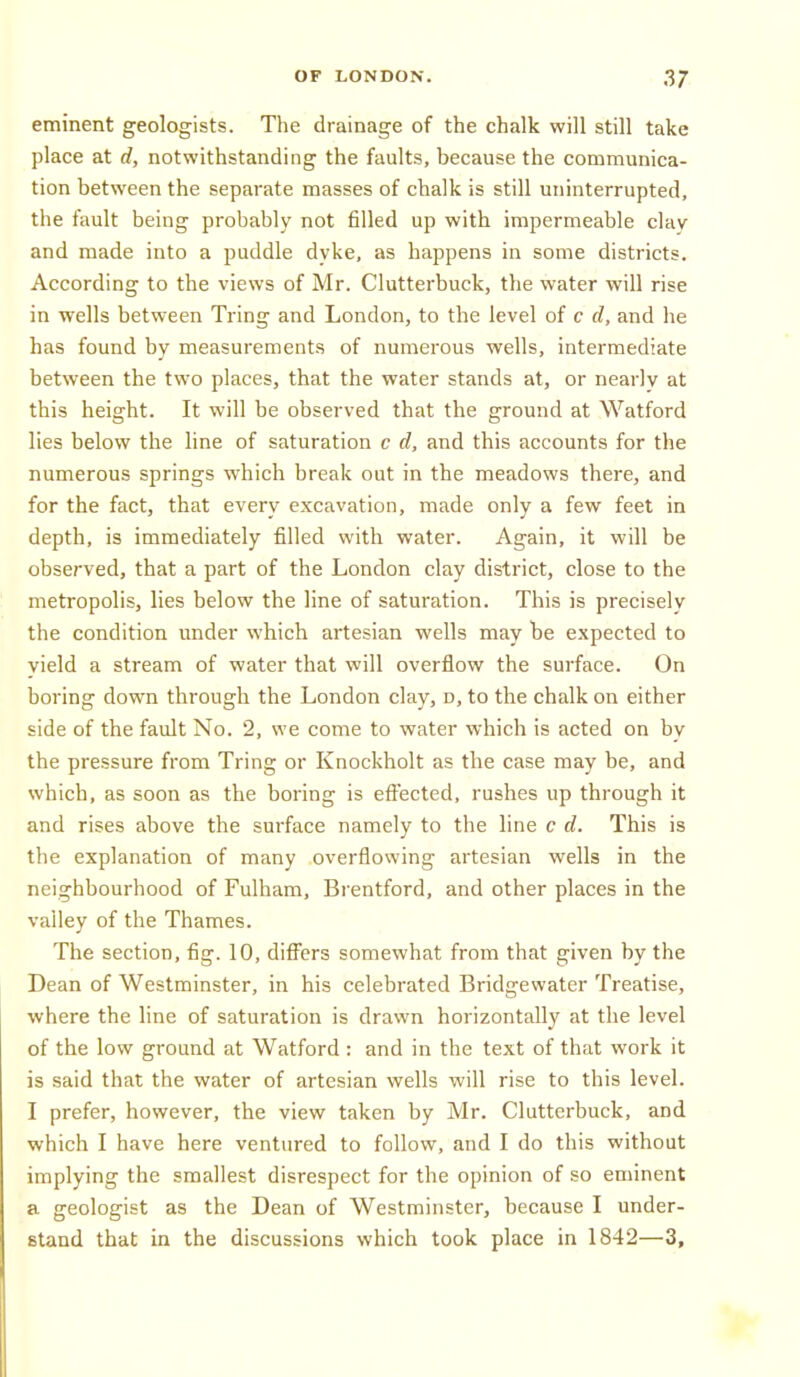 eminent geologists. The drainage of the chalk will still take place at d, notwithstanding the faults, because the communica- tion between the separate masses of chalk is still uninterrupted, the fault being probably not filled up with impermeable clav and made into a puddle dyke, as happens in some districts. According to the views of Mr. Clutterbuck, the water will rise in wells between Tring and London, to the level of c d, and he has found by measurements of numerous wells, intermediate between the two places, that the water stands at, or nearly at this height. It will be observed that the ground at Watford lies below the line of saturation c d, and this accounts for the numerous springs which break out in the meadows there, and for the fact, that every excavation, made only a few feet in depth, is immediately filled with water. Again, it will be observed, that a part of the London clay district, close to the metropolis, lies below the line of saturation. This is precisely the condition under which artesian wells may be expected to yield a stream of water that will overflow the surface. On boring down through the London clay, d, to the chalk on either side of the fault No. 2, we come to water which is acted on by the pressure from Tring or Knockholt as the case may be, and which, as soon as the boring is effected, rushes up through it and rises above the surface namely to the line c d. This is the explanation of many overflowing artesian wells in the neighbourhood of Fulham, Bi'entford, and other places in the valley of the Thames. The section, fig. 10, diff'ers somewhat from that given by the Dean of Westminster, in his celebrated Bridgewater Treatise, where the line of saturation is drawn horizontally at the level of the low ground at Watford : and in the text of that work it is said that the water of artesian wells will rise to this level. I prefer, however, the view taken by Mr. Clutterbuck, and which I have here ventured to follow, and I do this without implying the smallest disrespect for the opinion of so eminent a geologist as the Dean of Westminster, because I under- stand that in the discussions which took place in 1842—3,