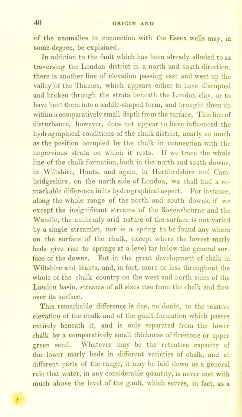 of the anomalies in connection with the Essex wells mav, ia some degree, be explained. In addition to the fault which has been already alluded to as traversing the London district in a north and south direction, there is another line of elevation passing east and west up the valley of the Thames, which appears either to have disrupted and broken through the strata beneath the London clay, or to have bent them into a saddle-shaped form, and brought them up within a comparatively small depth from the surface. This line of disturbance, however, does not appear to have influenced the hydrographical conditions of the chalk district, nearly so much as the position occupied by the chalk in connection with the impervious strata on which it rests. If we trace the whole line of the chalk formation, both in the north and south downs, in Wiltshire, Hants, and again, in Hertfordshii-e and Cam- bridgeshire, on the north side of London, we shall find a re- markable difference in its hydrographical aspect. For instance, along the whole range of the north and south downs, if we except the insignificant streams of the Ravensbourne and the Wandle, the uniformly arid nature of. the surface is not varied by a single streamlet, nor is a spring to be found any where on the surface of the chalk, except where the lowest marlv beds give rise to springs at a level far below the general sur- face of the downs. But in the great development of chalk in Wiltshire and Hants, and, in fact, more or less throughout the whole of the chalk country on the west and north sides of the London basin, streams of all sizes rise from the chalk and flow over its surface. This remarkable difference i.s due, no doubt, to the relative elevation of the chalk and of the gault formation which passes entirely beneath it, and is only separated from the lower chalk by a comparatively small thickness of firestone or upper green sand. Whatever may be the retentive capacity of the lower marly beds in different varieties of chalk, and at difl'erent jjarts of the range, it may be laid down as a general rule that water, in any considerable quantity, is never met with much above the level of the gault, which serves, in fact, as a