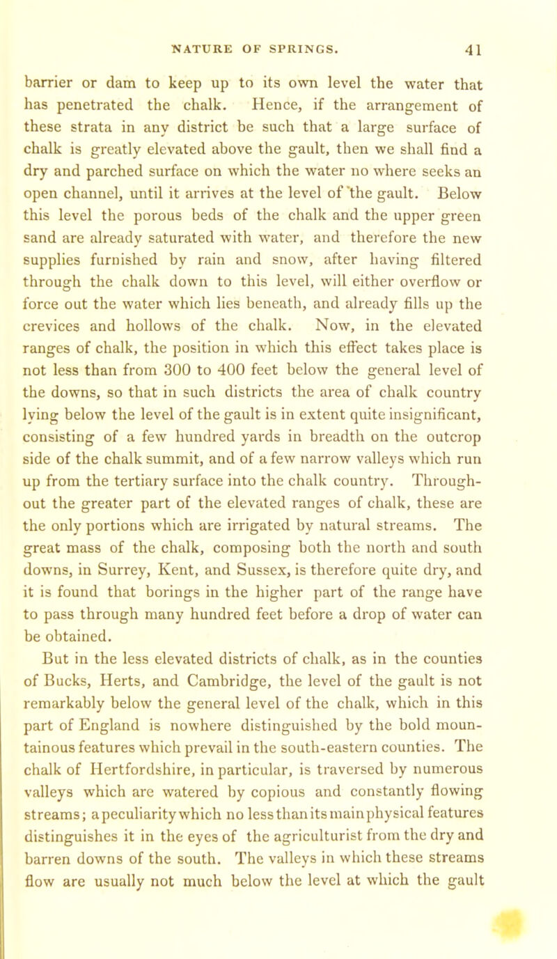 barrier or dam to keep up to its own level the water that has penetrated the chalk. Hence, if the arrangement of these strata in any district be such that a large surface of chalk is greatly elevated above the gault, then we shall find a dry and parched surface on which the water no where seeks an open channel, until it arrives at the level of 'the gault. Below this level the porous beds of the chalk and the upper green sand are already saturated with water, and therefore the new supplies furnished by rain and snow, after having filtered through the chalk down to this level, will either overflow or force out the water which lies beneath, and already fills up the crevices and hollows of the chalk. Now, in the elevated ranges of chalk, the position in which this efl^ect takes place is not less than from 300 to 400 feet below the general level of the downs, so that in such districts the area of chalk country lying below the level of the gault is in extent quite insignificant, consisting of a few hundred yards in breadth on the outcrop side of the chalk summit, and of a few narrow valleys which run up from the tertiary surface into the chalk country. Through- out the greater part of the elevated ranges of chalk, these are the only portions which are irrigated by natural streams. The great mass of the chalk, composing both the north and south downs, in Surrey, Kent, and Sussex, is therefore quite dry, and it is found that borings in the higher part of the range have to pass through many hundred feet before a drop of water can be obtained. But in the less elevated districts of chalk, as in the counties of Bucks, Herts, and Cambridge, the level of the gault is not remarkably below the general level of the chalk, which in this part of England is nowhere distinguished by the bold moun- tainous features which prevail in the south-eastern counties. The chalk of Hertfordshire, in particular, is traversed by numerous valleys which are watered by copious and constantly flowing streams; apecuharity which no lessthanitsniainphysical features distinguishes it in the eyes of the agriculturist from the dry and barren downs of the south. The valleys in which these streams flow are usually not much below the level at which the gault