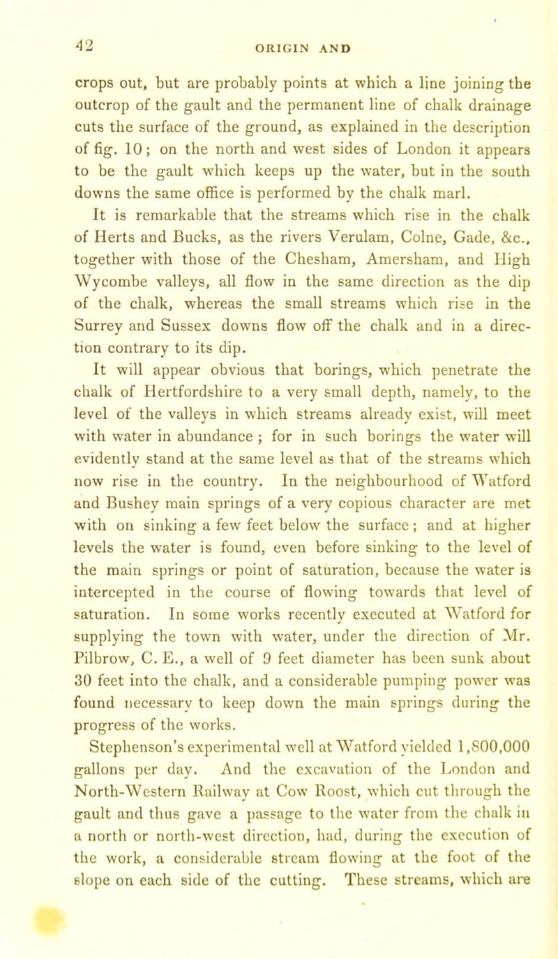 crops out, but are probably points at which a line joining the outcrop of the gault and the permanent line of chalk drainage cuts the surface of the ground, as explained in the description of fig. 10; on the north and west sides of London it appears to be the gault which keeps up the water, but in the south downs the same office is performed by the chalk marl. It is remarkable that the streams which rise in the chalk of Herts and Bucks, as the rivers Verulam, Colne, Gade, &c., together with those of the Chesham, Amersham, and High Wycombe valleys, all flow in the same direction as the dip of the chalk, whereas the small streams which rise in the Surrey and Sussex downs flow off the chalk and in a direc- tion contrary to its dip. It will appear obvious that borings, which penetrate the chalk of Hertfordshire to a very small depth, namely, to the level of the valleys in which streams already exist, will meet with water in abundance ; for in such borings the water will evidently stand at the same level as that of the streams which now rise in the country. In the neighbourhood of Watford and Bushey main springs of a very copious character are met with on sinking a few feet below the surface; and at higher levels the water is found, even before sinking to the level of the main springs or point of saturation, because the water is intercepted in the course of flowing towards that level of saturation. In some works recently executed at Watford for supplying the town with water, under the direction of Mr. Pilbrow, C. E., a well of 9 feet diameter has been sunk about 30 feet into the chalk, and a considerable pumping power was found necessary to keep down the main springs during the progress of the works. Stephenson's experimental well at Watford yielded 1,800,000 gallons per day. And the excavation of the London and North-Western Railway at Cow Roost, whicli cut through the gault and thus gave a passage to the water from the chalk in a north or north-west direction, had, during the execution of the work, a considerable stream flowing at the foot of the slope on each side of the cutting. These streams, which are