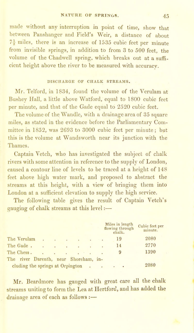made without any inteiTuption in point of time, show that lietween Panshanger and Field's Weir, a distance of about 7^ miles, there is an increase of 1535 cubic feet per minute from invisible springs, in addition to from 3 to 500 feet, the volume of the Chadwell spring, which breaks out at a suffi- cient height above the river to be measured with accuracv. DISCHARGE OF CHALK STREAMS. Mr. Telford, in 1834, found the volume of the Verulam at Bushey Hall, a little above Watford, equal to 1800 cubic feet per minute, and that of the Gade equal to 2520 cubic feet. The volume of the Wandle, with a drainage area of 35 square miles, as stated in the evidence before the Parliamentary Com- mittee in 1852, was 2693 to 3000 cubic feet per minute; but this is the volume at Wandsworth near its junction with the Thames. Captain Vetch, who has investigated the subject of chalk rivers with some attention in reference to the supply of London, caused a contour line of levels to be traced at a height of 148 feet above high water mark, and proposed to abstract the streams at this height, with a view of bringing them into London at a sufficient elevation to supply the high service. The following table gives the result of Captain Vetch's gauging of chalk streams at this level:— Miles in length ^ubic feet per flowing through minute, chalk. The Verulam 19 2080 The Gade 14 2770 The Chess 9 1390 The river Darenth, near Shoreham, in- cluding the springs at Orpington .... 2080 Mr. Beardmore has gauged with great care all the chalk streams uniting to form the Lea at Hertford, and has added the drainage area of each as follows :—