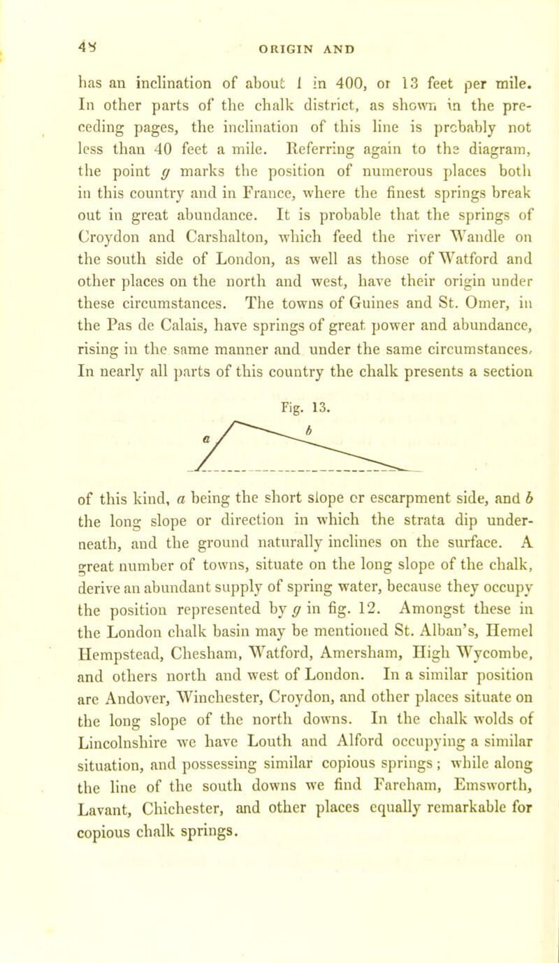 has an inclination of about 1 in 400, or 13 feet per mile. In other parts of the chalk district, as shown in the pre- ceding pages, the inclination of this line is probably not less than 40 feet a mile. Referring again to the diagram, the point g marks the position of numerous places both in this country and in France, where the finest springs break out in great abundance. It is probable that the springs of Croydon and Carshalton, which feed the river Wandle on the south side of London, as well as those of Watford and other places on the north and west, have their origin under these circumstances. The towns of Guines and St. Omer, iu the Pas de Calais, have springs of great power and abundance, rising in the same manner and under the same circumstances. In nearly all parts of this country the chalk presents a section Fig. 13. of this kind, a being the short slope or escarpment side, and h the long slope or direction in which the strata dip under- neath, and the ground naturally inclines on the surface. A o-reat number of towns, situate on the long slope of the chalk, derive an abundant supply of spring water, because they occupy the position represented by ^ in fig. 12. Amongst these in the London chalk basin may be mentioned St. Alban's, Hemel Hempstead, Chesham, Watford, Amersham, High Wycombe, and others north and west of London. In a similar position are Andover, Winchester, Croydon, and other places situate on the long slope of the north downs. In the chalk wolds of Lincolnshire we have Louth and Alford occupying a similar situation, and possessing similar copious springs ; while along the line of the south downs we find Farcham, Emsworth, Lavant, Chichester, and other places equally remarkable for copious chalk springs.