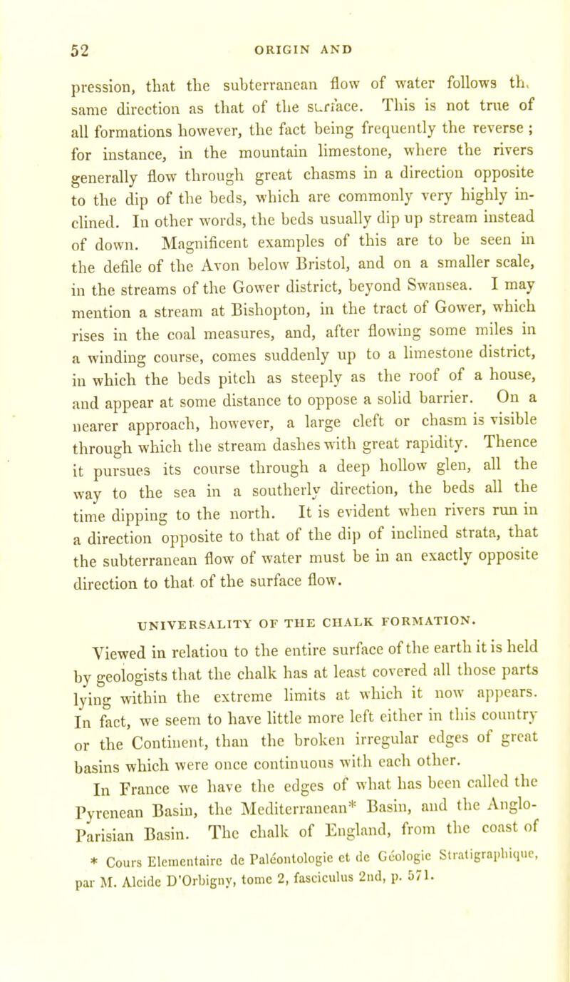 pression, that tlie subterranean flow of water follows th, same direction as that of the surface. This is not true of all formations however, the fact being frequently the reverse ; for instance, in the mountain limestone, where the rivers generally flow through great chasms in a direction opposite to the dip of the beds, which are commonly very highly in- clined. In other words, the beds usually dip up stream instead of down. Magnificent examples of this are to be seen in the defile of the Avon below Bristol, and on a smaller scale, in the streams of the Gower district, beyond Swansea. I may mention a stream at Bishopton, in the tract of Gower, which rises in the coal measures, and, after flowing some miles in a winding course, comes suddenly up to a limestone district, in which the beds pitch as steeply as the roof of a house, and appear at some distance to oppose a solid barrier. On a nearer approach, however, a large cleft or chasm is visible through which the stream dashes with great rapidity. Thence it pursues its course through a deep hollow glen, all the way to the sea in a southeriy direction, the beds all the time dipping to the north. It is evident when rivers run in a direction opposite to that of the dip of inclined strata, that the subterranean flow of water must be in an exactly opposite direction to that of the surface flow. UNIVERSALITY OF THE CHALK FORMATION. Viewed in relation to the entire surface of the earth it is held by geologists that the chalk has at least covered all those parts lying within the extreme limits at which it now appears. In fact, we seem to have Httle more left either in this country or the Continent, than the broken irregular edges of great basins which were once continuous with each other. In France we have the edges of what has been called the Pyrenean Basin, the Mediterranean* Basin, and the Anglo- Parisian Basin. The chalk of England, from the coast of * Cours Elcinentairc de Paleonlologic ct dc Geologic Stratigraphiquc, par M. Alcidc D'Orbigny, tome 2, fasciculus 2nd, p. 571.
