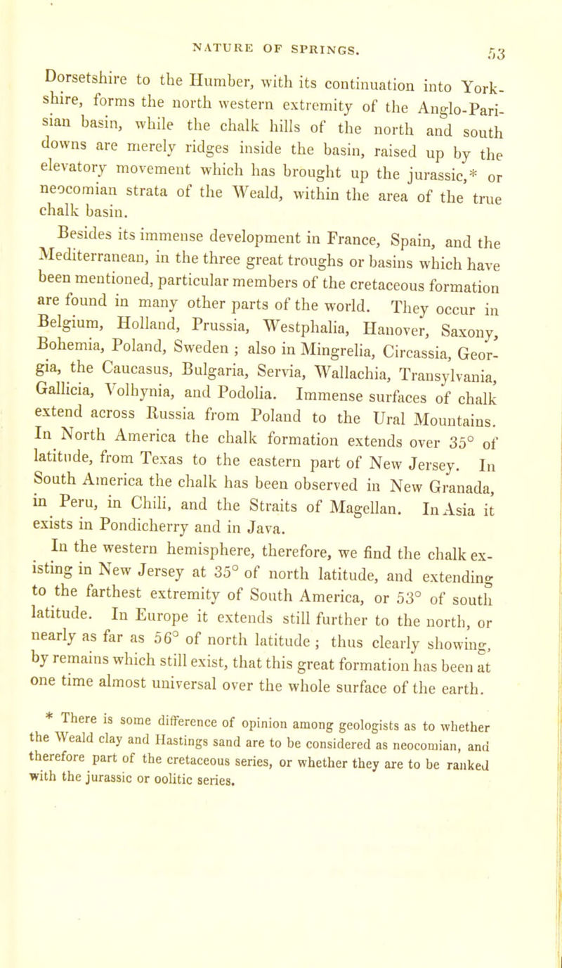 Dorsetshire to the Humber, with its continuation into York- shire, forms the north western extremity of the Anglo-Pari- siau basin, while the chalk hills of the north and south downs are merely ridges inside the basin, raised up by the elevatory movement which has brought up the jurassic,* or neocomian strata of the Weald, within the area of the true chalk basin. Besides its immense development in France, Spain, and the Mediterranean, in the three great troughs or basins which have been mentioned, particular members of the cretaceous formation are found in many other parts of the world. They occur in Belgium, Holland, Prussia, Westphalia, Hanover, Saxony, Bohemia, Poland, Sweden ; also in Mingrelia, Circassia, Geor- gia, the Caucasus, Bulgaria, Servia, Wallachia, Transylvania, Gallicia, Volhynia, and Podolia. Immense surfaces of chalk extend across Russia from Poland to the Ural Mountains. In^ North America the chalk formation extends over 35° of latitude, from Texas to the eastern part of New Jersey. In South America the chalk has been observed in New Granada, in Peru, in Chili, and the Straits of Magellan. In Asia it exists in Pondicherry and in Java. In the western hemisphere, therefore, we find the chalk ex- isting in New Jersey at 35° of north latitude, and extending to the farthest extremity of South America, or 53° of south latitude. In Europe it extends still further to the north, or nearly as far as 56° of north latitude ; thus clearly showing, by remains which still exist, that this great formation has been at one time almost universal over the whole surface of the earth. * There is some difference of opinion among geologists as to whether the Weald clay and Hastings sand are to be considered as neocomian, and therefore part of the cretaceous series, or whether they are to be ranked with the jurassic or oolitic series.