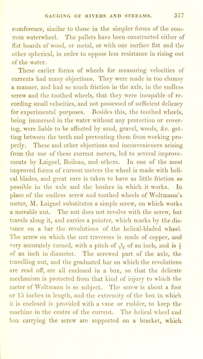 cumference, similar to those in the simpler forms of the com- mon waterwheel. The pallets have been constructed either of flat boards of wood, or metal, or with one surface flat and the other spherical, in order to oppose less resistance in rising out of the water. These earlier forms of wheels for measuring velocities of currents had many objections. They were made in too clumsy a manner, and had so m.uch friction in the axle, in the endless screw and the toothed wheels, that they were incapable of re- cording small velocities, and not possessed of sufficient delicacy for experimental purposes. Besides this, the toothed wheels, being immersed in the water without any protection or cover- ing, were liable to be aff'ected by sand, gravel, weeds, &c. get- ting between the teeth and preventing them from working pro- perly. These and other objections and inconveniences arising from the use of these current meters, led to several improve- ments by Laignel, Boileau, and others. In one of the most improved forms of current meters the wheel is made with heli- cal blades, and great care is taken to have as little friction as possible in the axle and the bushes in which it works. In place of the endless screw and toothed wheels of Woltmann's meter, M. Laignel substitutes a simple screw, on which works a movable nut. The nut does not revolve with the screw, but travels along it, and carries a pointer, which marks by the dis- tance on a bar the revolutions of the helical-bladed wheel. The screw on which the nut traverses is made of copper, and very accurately turned, with a pitch of of an inch, and is \ of an inch in diameter. The screwed part of the axle, the travelling nut, and the graduated bar on which the revolutions are read off, are all enclosed in a box, so that the delicate mechanism is protected from that kind of injury to which the meter of Woltmann is so subject. The screw is about a foot or 15 inches in length, and the extremity of the box in which it is enclosed is provided with a vane or rudder, to keep the machine in the centre of the current. The helical wheel and box carrying the screw are supported on a bracket, which