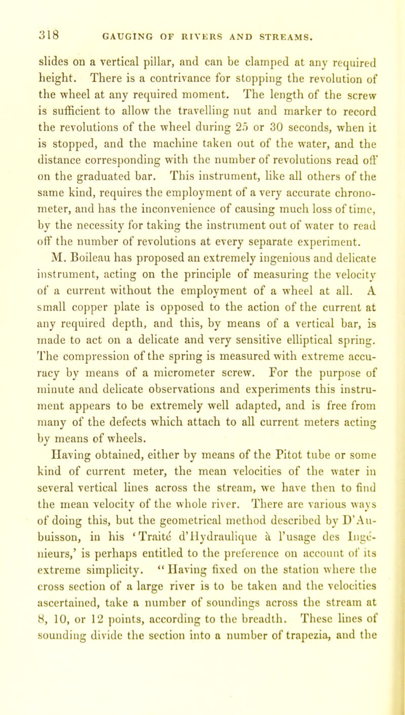 slides on a vertical pillar, and can be clamped at any required height. There is a contrivance for stopping the revolution of the wheel at any required moment. The length of the screw is sufficient to allow the travelling nut and marker to record the revolutions of the wheel during 25 or 30 seconds, when it is stopped, and the machine taken out of the water, and the distance corresponding with the number of revolutions read off on the graduated bar. This instrument, like all others of the same kind, requires the employment of a very accurate chrono- meter, and has the inconvenience of causing much loss of time, by the necessity for taking the instrument out of water to read off the number of revolutions at every separate experiment. M. Boileau has proposed an extremely ingenious and delicate instrument, acting on the principle of measuring the velocity of a current without the employment of a wheel at all. A small copper plate is opposed to the action of the current at any required depth, and this, by means of a vertical bar, is made to act on a delicate and very sensitive elliptical spring. The compression of the spring is measured with extreme accu- racy by means of a micrometer screw. For the purpose of minute and delicate observations and experiments this instru- ment appears to be extremely well adapted, and is free from many of the defects which attach to all current meters acting by means of wheels. Having obtained, either by means of the Pitot tube or some kind of current meter, the mean velocities of the water in several vertical lines across the stream, we have then to find the mean velocity of the whole river. There are various ways of doing this, but the geometrical method described by D'.Au- buisson, in his 'Traite d'Hydraulique a I'usage dcs liigc- nieurs,' is perhaps entitled to the preference on account of its extreme simplicity. Having fixed on the station where the cross section of a large river is to be taken and the velocities ascertained, take a number of soundings across the stream at 8, 10, or 12 points, according to the breadth. These lines of sounding divide the section into a number of trapezia, and the