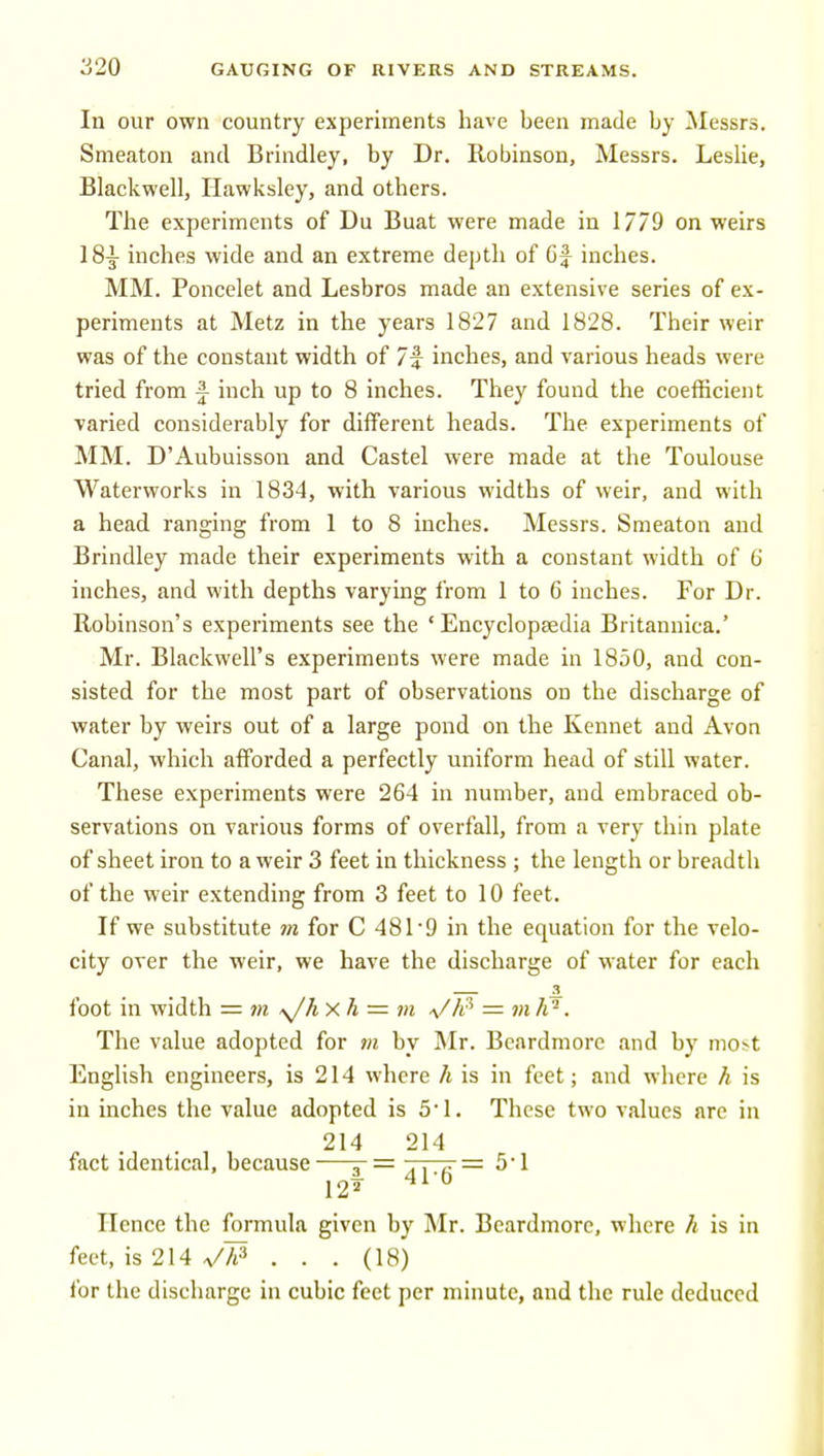 In our own country experiments have been made by Messrs. Smeaton and Brindley, by Dr. Robinson, Messrs. Leslie, Blackwell, Hawksley, and others. The experiments of Du Buat were made in 1779 on weirs 18-g- inches wide and an extreme depth of Gf inches. MM. Poncelet and Lesbros made an extensive series of ex- periments at Metz in the years 1827 and 1828. Their weir was of the constant width of 7f inches, and various heads were tried from f inch up to 8 inches. They found the coefficient varied considerably for different heads. The experiments of MM. D'Aubuisson and Castel were made at the Toulouse Waterworks in 1834, with various widths of weir, and with a head ranging from 1 to 8 inches. Messrs. Smeaton and Brindley made their experiments with a constant width of G inches, and with depths varying from 1 to 6 inches. For Dr. Robinson's experiments see the 'Encyclopaedia Britannica.' Mr. Blackwell's experiments were made in 1850, and con- sisted for the most part of observations on the discharge of water by weirs out of a large pond on the Kennet and Avon Canal, which afforded a perfectly uniform head of still water. These experiments were 264 in number, and embraced ob- servations on various forms of overfall, from a very thin plate of sheet iron to a weir 3 feet in thickness ; the length or breadth of the weir extending from 3 feet to 10 feet. If we substitute m for C 481'9 in the equation for the velo- city over the weir, we have the discharge of water for each foot in width = m ^hxh = m a/A'' — m h''. The value adopted for m by Mr. Beardmore and hy most English engineers, is 214 where h is in feet; and where k is in inches the value adopted is 51. These two values are in . , , 214 214 fact identical, because—5-= .. ^ = 5'1 122- 41-0 Hence the formula given by Mr. Beardmore, where h is in feet, is 214 V/^ . . . (18) for the discharge in cubic feet per minute, and the rule deduced