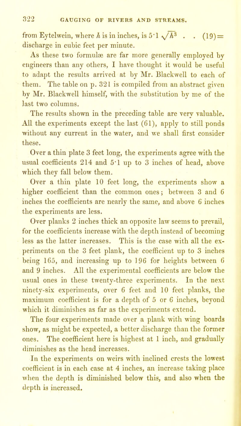 from Eytelwein, where A is in inches, is 5'1 . . (19) = discharge in cubic feet per minute. As these two formulae are far more generally employed by engineers than any others, I have thought it would be useful to adapt the results arrived at by Mr. Blackwell to each of them. The table on p. 321 is compiled from an abstract given by Mr. Blackwell himself, with the substitution by me of the last two columns. The results shown in the preceding table are very valuable. All the experiments except the last (61), apply to still ponds without any current in the water, and we shall first consider these. Over a thin plate 3 feet long, the experiments agree with the usual coefBcients 214 and 5'1 up to 3 inches of head, above which they fall below them. Over a thin plate 10 feet long, the experiments show a higher coefficient than the common ones; between 3 and 6 inches the coefficients are nearly the same, and above 6 inches the experiments are less. Over planks 2 inches thick an opposite law seems to prevail, for the coefficients increase with the depth instead of becoming less as the latter increases. This is the case with all the ex- periments on the 3 feet plank, the coefficient up to 3 inches being 165, and increasing up to 196 for heights between 6 and 9 inches. All the experimental coefficients are below the usual ones in these twenty-three experiments. In the next ninety-six experiments, over 6 feet and 10 feet planks, the maximum coefficient is for a depth of 5 or 6 inches, beyond which it diminishes as far as the experiments extend. The four experiments made over a plank with wing boards show, as might be expected, a better discharge than the former ones. The coefficient here is highest at 1 inch, and gradually diminishes as the head increases. In the experiments on weirs with inclined crests the lowest coefficient is in each case at 4 inches, an increase taking place when the depth is diminished below this, and also when the depth is increased.