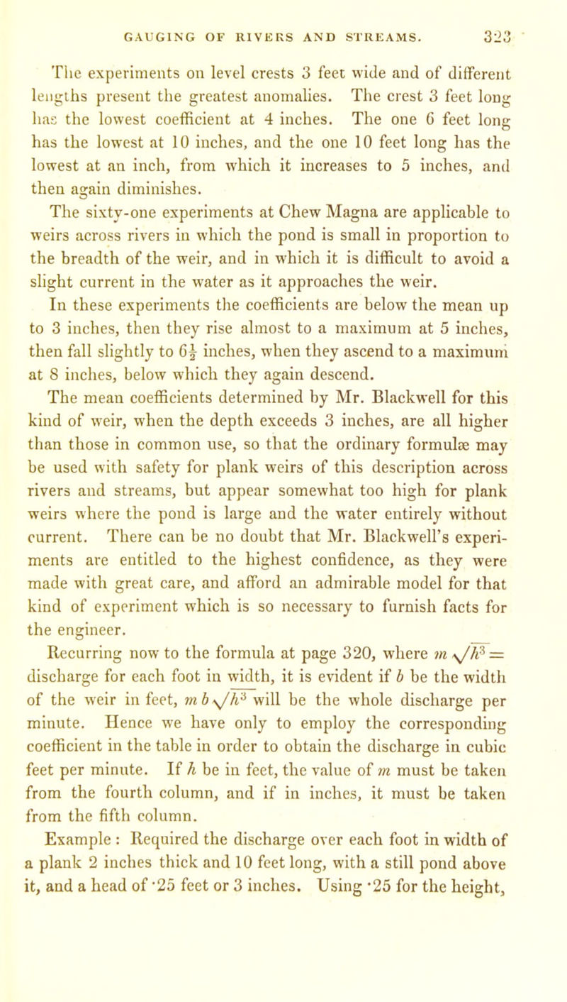 Tlie experiments on level crests 3 feet wide and of different lengths present the greatest anomalies. The crest 3 feet long has the lowest coefficient at 4 inches. The one 6 feet long has the lowest at 10 inches, and the one 10 feet long has the lowest at an inch, from which it increases to 5 inches, and then again diminishes. The sixty-one experiments at Chew Magna are applicable to weirs across rivers in which the pond is small in proportion to the breadth of the weir, and in which it is difficult to avoid a shght current in the water as it approaches the weir. In these experiments the coefficients are below the mean up to 3 inches, then they rise almost to a maximum at 5 inches, then fall slightly to 6^ inches, when they ascend to a maximum at 8 inches, below which they again descend. The mean coefficients determined by Mr. Blackwell for this kind of weir, when the depth exceeds 3 inches, are all higher than those in common use, so that the ordinary formulae may be used with safety for plank weirs of this description across rivers and streams, but appear somewhat too high for plank weirs where the pond is large and the water entirely without current. There can be no doubt that Mr. Blackwell's experi- ments are entitled to the highest confidence, as they were made with great care, and afford an admirable model for that kind of experiment which is so necessary to furnish facts for the engineer. Recurring now to the formula at page 320, where m A^h^ = discharge for each foot in width, it is evident if b be the width of the weir in feet, mb\Jh'^ will be the whole discharge per minute. Hence we have only to employ the corresponding coefficient in the table in order to obtain the discharge in cubic feet per minute. If h be in feet, the value of m must be taken from the fourth column, and if in inches, it must be taken from the fifth column. Example : Required the discharge over each foot in width of a plank 2 inches thick and 10 feet long, with a still pond above it, and a head of 25 feet or 3 inches. Using '25 for the height^