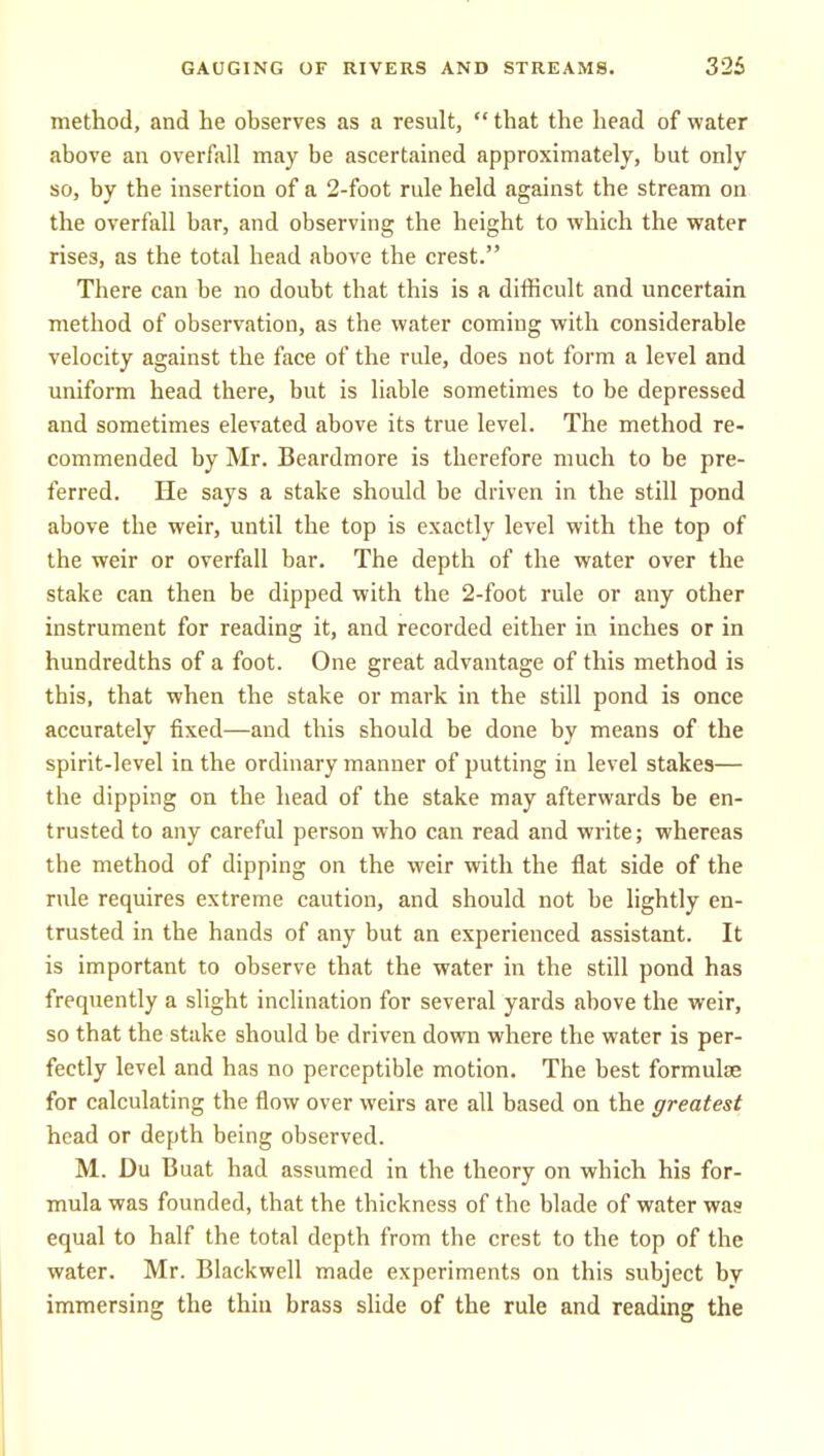 method, and he observes as a result,  that the head of water above an overfall may be ascertained approximately, but only so, by the insertion of a 2-foot rule held against the stream on the overfall bar, and observing the height to which the water rises, as the total head above the crest. There can be no doubt that this is a difficult and uncertain method of observation, as the water coming with considerable velocity against the face of the rule, does not form a level and uniform head there, but is liable sometimes to be depressed and sometimes elevated above its true level. The method re- commended by Mr. Beardmore is therefore much to be pre- ferred. He says a stake should be driven in the still pond above the weir, until the top is exactly level with the top of the weir or overfall bar. The depth of the water over the stake can then be dipped with the 2-foot rule or any other instrument for reading it, and recorded either in inches or in hundredths of a foot. One great advantage of this method is this, that when the stake or mark in the still pond is once accurately fixed—and this should be done by means of the spirit-level in the ordinary manner of putting in level stakes— the dipping on the head of the stake may afterwards be en- trusted to any careful person who can read and write; whereas the method of dipping on the weir with the flat side of the rule requires extreme caution, and should not be lightly en- trusted in the hands of any but an experienced assistant. It is important to observe that the water in the still pond has frequently a slight inclination for several yards above the weir, so that the stake should be driven down where the water is per- fectly level and has no perceptible motion. The best formulae for calculating the flow over weirs are all based on the greatest head or depth being observed. M. Du Buat had assumed in the theory on which his for- mula was founded, that the thickness of the blade of water was equal to half the total depth from the crest to the top of the water. Mr. Blackwell made experiments on this subject by immersing the thin brass slide of the rule and reading the