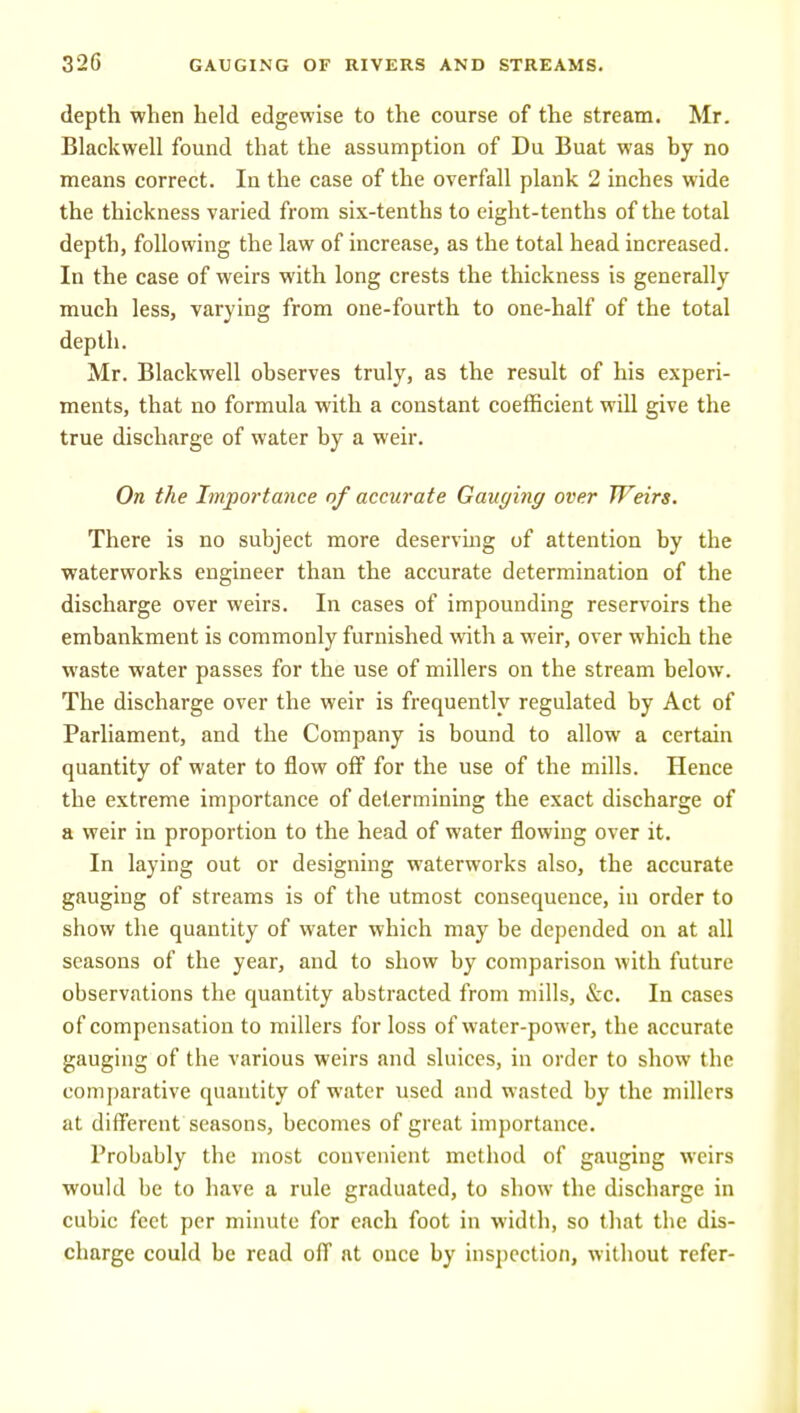 depth when held edgewise to the course of the stream. Mr. Blackwell found that the assumption of Du Buat was hy no means correct. In tlie case of the overfall plank 2 inches wide the thickness varied from six-tenths to eight-tenths of the total depth, following the law of increase, as the total head increased. In the case of weirs with long crests the thickness is generally much less, varying from one-fourth to one-half of the total depth. Mr. Blackwell observes truly, as the result of his experi- ments, that no formula with a constant coefficient will give the true discharge of water by a weir. On the Importance of accurate Gauging over Weirs. There is no subject more deservuig of attention by the waterworks engineer than the accurate determination of the discharge over weirs. In cases of impounding reservoirs the embankment is commonly furnished with a weir, over which the waste water passes for the use of millers on the stream below. The discharge over the weir is frequently regulated by Act of Parliament, and the Company is bound to allow a certain quantity of water to flow off for the use of the mills. Hence the extreme importance of determining the exact discharge of a weir in proportion to the head of water flowing over it. In laying out or designing waterworks also, the accurate gauging of streams is of the utmost consequence, in order to show the quantity of water which may be depended on at all seasons of the year, and to show by comparison with future observations the quantity abstracted from mills, &c. In cases of compensation to millers for loss of water-power, the accurate gauging of the various weirs and sluices, in order to show the com[)arative quantity of water used and wasted by the millers at different seasons, becomes of great importance. Probably the most convenient method of gauging weirs would be to have a rule graduated, to sliow the discharge in cubic feet per minute for each foot in width, so that the dis- charge could be read off at once by inspection, without refer-