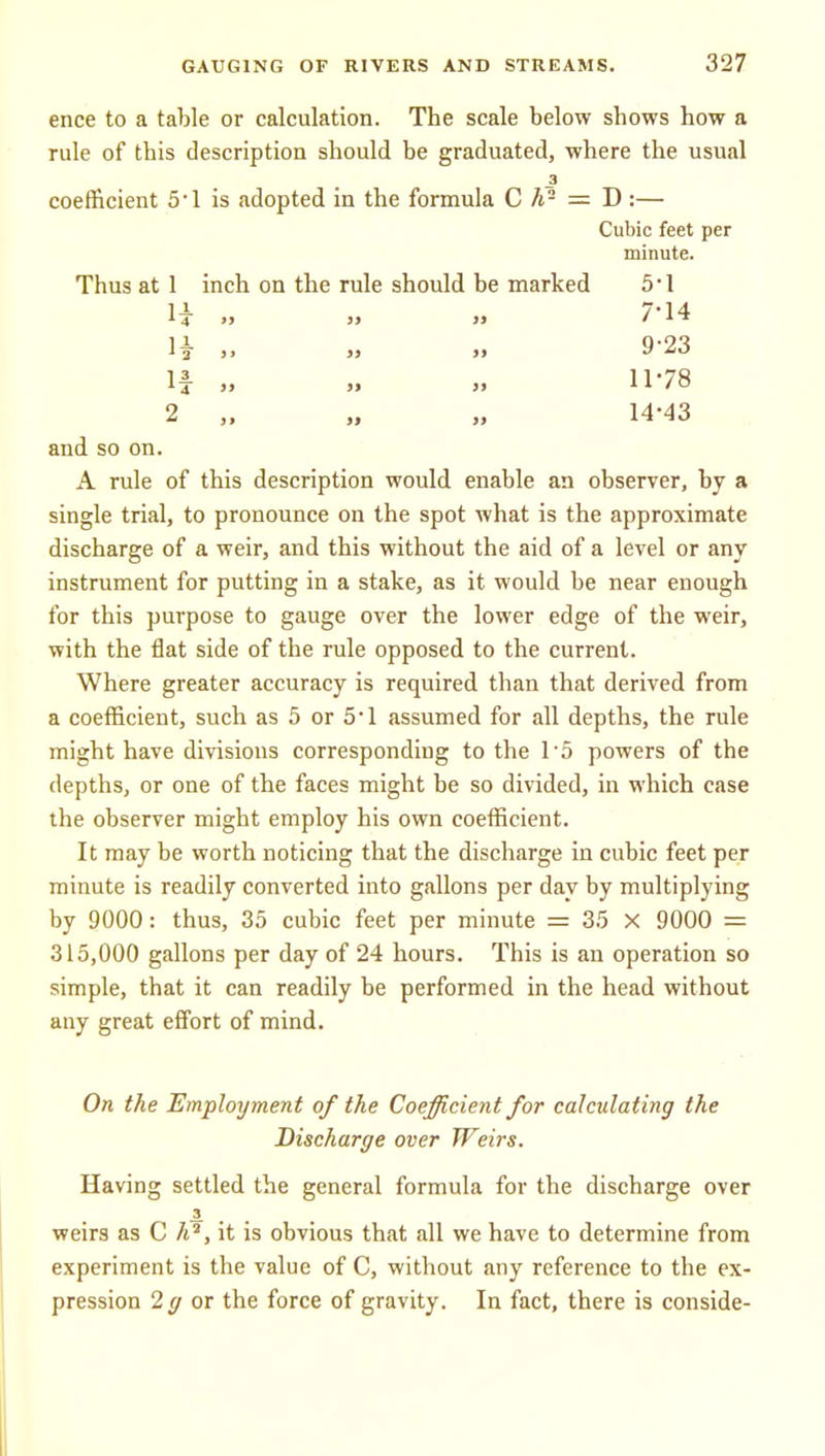 ence to a table or calculation. The scale below shows how a rule of this description should be graduated, where the usual 3 coefficient 5'1 is adopted in the formula C h- = D :— Cubic feet per minute. Thus at 1 inch on the rule should be marked 5 • 1 li 7'14 1^ >» M »» 9'23 If „ „ 11-78 2 „ „ 14-43 and so on. A rule of this description would enable an observer, by a single trial, to pronounce on the spot what is the approximate discharge of a weir, and this without the aid of a level or any instrument for putting in a stake, as it would be near enough for this purpose to gauge over the lower edge of the weir, with the flat side of the rule opposed to the current. Where greater accuracy is required than that derived from a coefficient, such as 5 or 5'1 assumed for all depths, the rule might have divisions corresponding to the 15 powers of the depths, or one of the faces might be so divided, in which case the observer might employ his own coefficient. It may be worth noticing that the discharge in cubic feet per minute is readily converted into gallons per day by multiplying by 9000: thus, 35 cubic feet per minute = 35 X 9000 = 315,000 gallons per day of 24 hours. This is an operation so simple, that it can readily be performed in the head without any great effort of mind. On the Employment of the Coefficient for calculating the Discharge over Weirs. Having settled the general formula for the discharge over 3. . . . weirs as C A^, it is obvious that all we have to determine from experiment is the value of C, without any reference to the ex- pression 2^ or the force of gravity. In fact, there is conside-