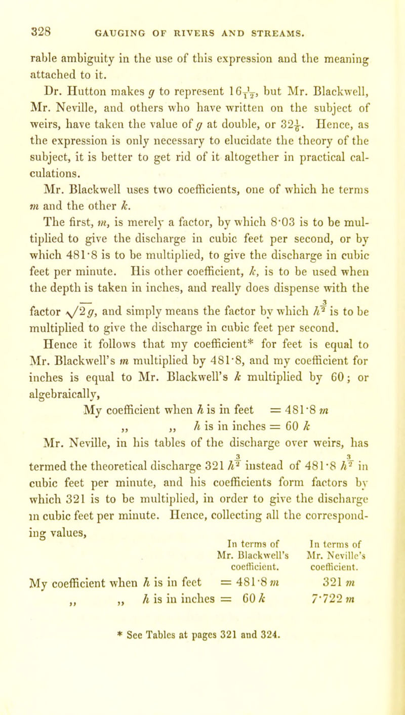 rable ambiguity in the use of this expression and the meaning attached to it. Dr. Hutton makes g to represent 16j\, but Mr. Blackwell, Mr. Neville, and others who have written on the subject of weirs, have taken the value of ff at double, or 32^. Hence, as the expression is only necessary to elucidate the theory of the subject, it is better to get rid of it altogether in practical cal- culations. Mr. Blackwell uses two coefficients, one of which he terms m and the other k. The first, m, is merely a factor, by which 8'03 is to be mul- tiplied to give the discharge in cubic feet per second, or by which 481'8 is to be multiplied, to give the discharge in cubic feet per minute. His other coefficient, k, is to be used when the depth is taken in inches, and really does dispense with the — . . . factor \/2g, and simply means the factor by which A'' is to be multiplied to give the discharge in cubic feet per second. Hence it follows that my coefficient* for feet is equal to Mr. Blackwell's m multiphed by 481-8, and my coefficient for inches is equal to Mr. Blackwell's k multiplied by 60; or algebraically, My coefficient when h is in feet = 48r8 /« „ „ h is in inches = 60 k Mr. Neville, in his tables of the discharge over weirs, has termed the theoretical discharge 321 instead of 481*8 in cubic feet per minute, and his coefficients form factors by which 321 is to be multiplied, in order to give the discharge in cubic feet per minute. Hence, collecting all the correspond- ing values, In terms of In terms of Mr. Blackwell's Mr. Neville's coeflicient. coefficient. My coefficient when h is in feet = 481-8 m 321 jn /t is in inches = 60 k 7'722?n * See Tables at pages 321 and 324.