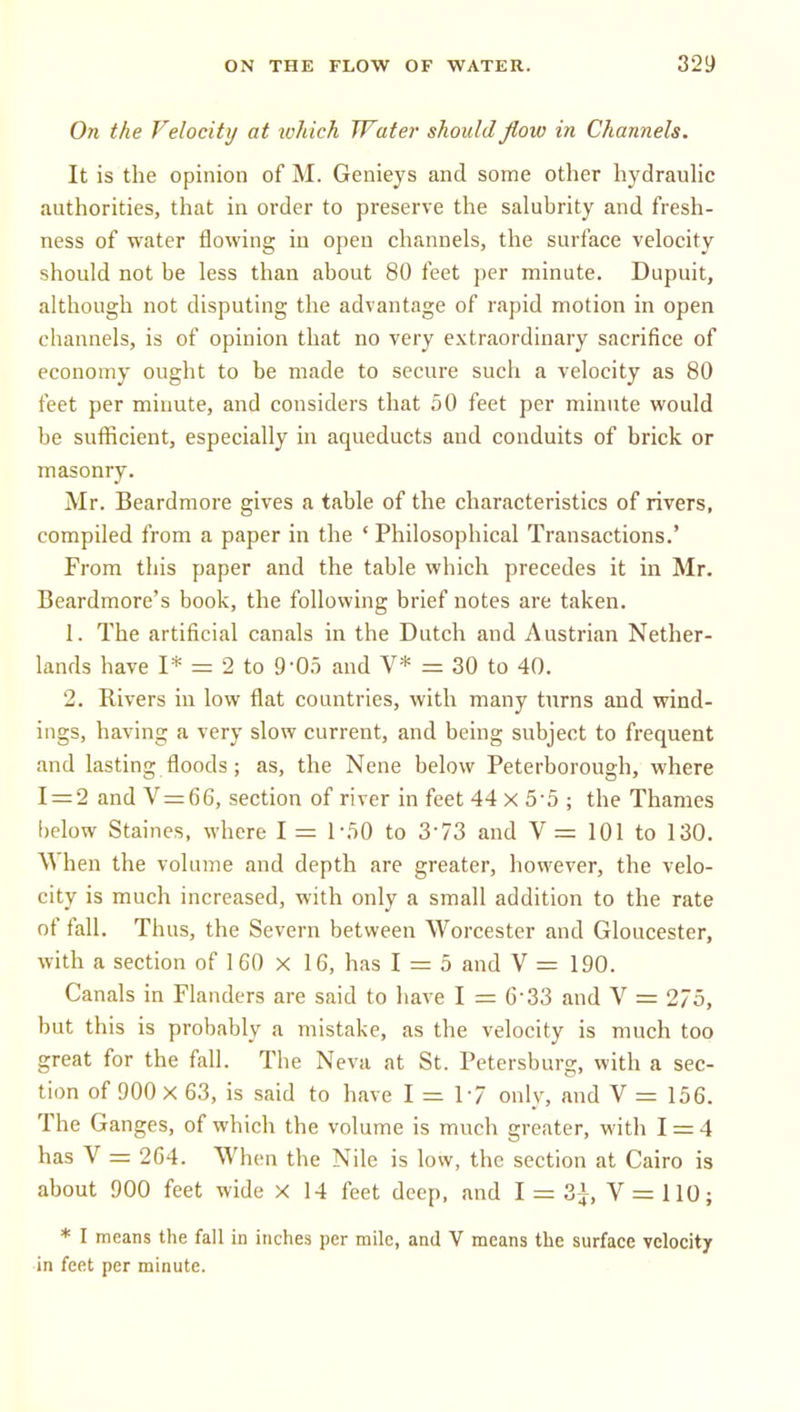 ON THE FLOW OF WATER. S29 On the Felocity at luhich Water should flow in Channels. It is the opinion of M. Genieys and some other hydrauhc authorities, that in order to preserve the salubrity and fresh- ness of water flowing in open channels, the surface velocity should not be less than about 80 feet per minute. Dupuit, although not disputing the advantage of rapid motion in open channels, is of opinion that no very extraordinary sacrifice of economy ought to be made to secure such a velocity as 80 feet per minute, and considers that 50 feet per minute would be sufficient, especially in aqueducts and conduits of brick or masonry. Mr. Beardmore gives a table of the characteristics of rivers, compiled from a paper in the ' Philosophical Transactions.' From this paper and the table which precedes it in Mr. Beardmore's book, the following brief notes are taken. 1. The artificial canals in the Dutch and Austrian Nether- lands have I* = 2 to 9-0.5 and V* = 30 to 40. 2, Rivers in low flat countries, with many tnrns and wind- ings, having a very slow current, and being subject to frequent and lasting floods; as, the Nene below Peterborough, where 1 = 2 and V=66, section of river in feet 44 X 5-5 ; the Thames below Staines, where I = 1-.50 to 3-73 and V= 101 to 130. \^ hen the volume and depth are greater, however, the velo- city is much increased, with only a small addition to the rate of fall. Thus, the Severn between Worcester and Gloucester, with a section of 160 x 16, has 1 = 5 and V = 190. Canals in Flanders are said to have I = 6-33 and V = 275, but this is probably a mistake, as the velocity is much too great for the fall. The Neva at St. Petersburg, with a sec- tion of 900 X 63, is said to have 1=17 only, and V = 156. The Ganges, of which the volume is much greater, with 1 = 4 has V = 2G4. When the Nile is low, the section at Cairo is about 900 feet wide X 14 feet deep, and I = 3|, V = 110; * I means the fall in inches per mile, and V means the surface velocity in feet per minute.