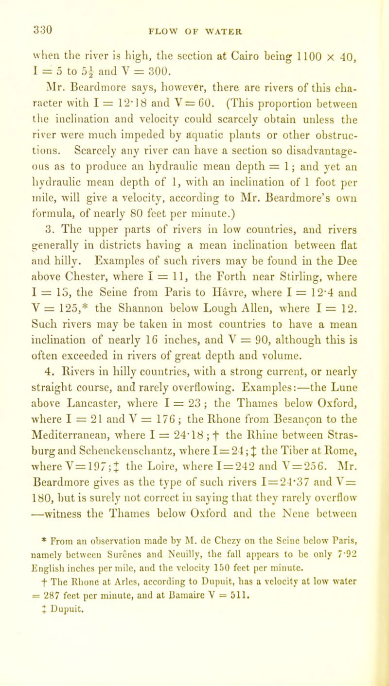 when the river is high, the section at Cairo being 1100 x 40, 1 = 5 to 5|- and V = 300. Mr. Beard more says, however, there are rivers of this cha- racter with I = 12-18 and V = CO. (This proportion between the inclination and velocity could scarcely obtain unless the river were much impeded by aquatic plants or other obstruc- tions. Scarcely any river can have a section so disadvantage- ous as to produce an hydraulic mean depth = 1; and yet an hydraulic mean depth of 1, with an incHnation of 1 foot per mile, will give a velocity, according to Mr. Beardmore's own formula, of nearly 80 feet per minute.) 3. The upper parts of rivers in low countries, and rivers generally in districts having a mean inclination between flat and hilly. Examples of such rivers may be found in the Dee above Chester, where 1 = 11, the Forth near Stirling, where I = 13, the Seine from Paris to Havre, where I = 12'4 and V = 125,* the Shannon below Lough Allen, where 1=12. Such rivers may be taken in most countries to have a mean inclination of nearly 16 inches, and V = 90, although this is often exceeded in rivers of great depth and volume. 4. Rivers in hilly countries, with a strong current, or nearly straight course, and rarely overflowing. Examples:—the Lune above Lancaster, where I = 23 ; the Thames below Oxford, where 1 = 21 and V = 176 ; the Rhone from Besancon to the Mediterranetm, where I = 24'18 ;f the Rhine between Stras- burg and Schenckenschantz, where I = 21; if the Tiber at Rome, where V=197;t the Loire, where 1 = 242 and V = 256. Mr. Beardmore gives as the type of such rivers I = 24'37 and Y = 180, but is surely not correct in saying that they rarely overflow —witness the Thames below Oxford and the Nenc between * From an observation made by M. do Chczy on Uie Seine below Paris, namely between Snrcries and Neuilly, tbe fall appears to be only 7'92 English inclies per mile, and the velocity 1.^0 feet per minute. t The Rhone at Aries, according to Dupuit, has a velocity at low water = 287 feet per minute, and at Bamairc V = 511. + Dupuit,