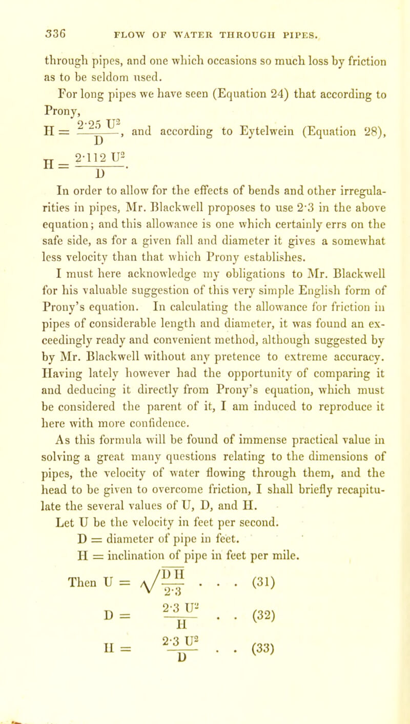 through pipes, and one which occasions so much loss hy friction as to be seldom used. For long pipes we have seen (Equation 24) that according to Prony, 0-95 XJ2 H= —^—, and according to Eytelwein (Equation 28), rr 2-112 U2 ^=—^- In order to allow for the effects of bends and other irregula- rities in pipes, Mr. Blackwell proposes to use 2'3 in the above equation; and this allowance is one which certainly errs on the safe side, as for a given fall and diameter it gives a somewhat less velocity than that which Prony establishes. I must here acknowledge my obligations to Mr. Blackwell for his valuable suggestion of this very simple English form of Prony's equation. In calculating the allowance for friction in pipes of considerable length and diameter, it was found an ex- ceedingly ready and convenient method, although suggested by by Mr. Blackwell without any pretence to extreme accuracy. Having lately however had the opportunity of comparing it and deducing it directly from Prony's equation, which must be considered the parent of it, I am induced to reproduce it here with more confidence. As this formula will be found of immense practical value in solving a great many questions relating to the dimensions of pipes, the velocity of water flowing through them, and the head to be given to overcome friction, I shall briefly recapitu- late the several values of U, D, and H. Let U be the velocity in feet per second. D = diameter of pipe in feet. H = inclination of pipe in feet per mile. Then U = • • • (30 D = . . (32) U = ^^4^ . . (33)