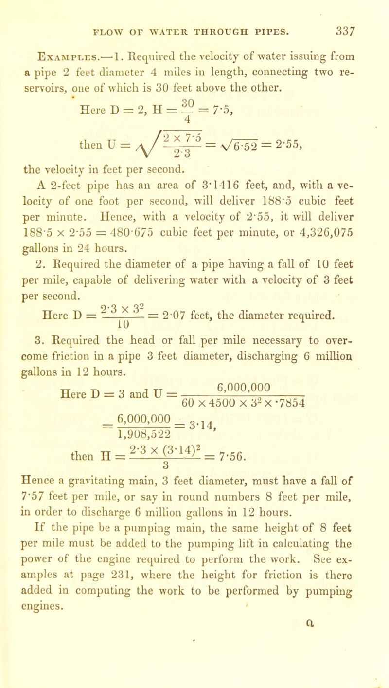 Examples.^—1. Required the velocity of water issuing from a pipe 2 feet diameter 4 miles iu length, connecting two re- servoirs, one of whicli is 30 feet above the other. Here D = 2, H = — = 7-5, 4 then U = ^^ ^ = V'6-52 = 2'55, the velocity in feet per second. A 2-feet pipe has an area of 3 1416 feet, and, with a ve- locity of one foot per second, will deliver IBS^o cubic feet per minute. Hence, with a velocity of 2'55, it will deliver 188-5 X 2-55 = 480-()75 cubic feet per minute, or 4,326,075 gallons in 24 hours. 2. Required the diameter of a pipe having a fall of 10 feet per mile, capable of delivering water with a velocity of 3 feet per second. Here D = ^ ^ — ^'07 feet, the diameter required. 3. Required the head or fall per mile necessary to over- come friction in a pipe 3 feet diameter, discharging 6 million gallons in 12 hours. HereD = 3andU= ^'^^^'OOO 60 X 4500 X 32 X -7854 _ 6,000,000 _ g.j^ ~ 1,908,5-22 ' then H = ^:^i^i^= 7-56. 3 Hence a gravitating main, 3 feet diameter, must have a fall of 7-57 feet per mile, or say in round numbers 8 feet per mile, in order to discharge 6 million gallons in 12 hours. If the pipe be a pumping main, the same height of 8 feet per mile must be added to the pumping lift in calculating the power of the engine required to perform the work. See ex- amples at page 231, where the height for friction is there added in computing the work to be performed by pumping engines. a