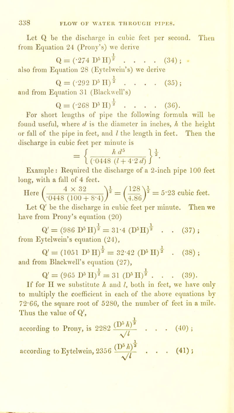 Let Q be the discharge in cubic feet yier second. Then from Equation 24 (Prony's) we derive Q = (-274 D''H)* .... (34); • also from Equation 28 (Eytelwein's) we derive Q = (-292 D''IT)* .... (35); and from Equation 31 (Blackwell's) Q= (-268 D'TI)* .... (36). For short lengths of pipe the following formula will be found useful, where d is the diameter in inches, h the height or fall of the pipe in feet, and I the length in feet. Then the discharge in cubic feet per minute is I ( 0448 (1 +4-2 cl) J Example : Required the discharge of a 2-incli pipe 100 feet long, with a fall of 4 feet. Here ( iAl^ ¥ = (ll^\i = 5-23 cubic feet. V-0448 (100 +8-4)7 \4MJ Let Q' be the discharge in cubic feet per minute. Then we have from Prony's equation (20) Q' = (986 Dm)* = 31-4 (D5H)2 . . (37); from Eytelwein's equation (24), 1 Q'= (1051 D511)2 = 32-42 (D^H) 2 , (gg) . and from Blackwell's equation (27), Q' = (965 II)* = 31 (D-'^ II)* . . . (39). If for II we substitute h and /, both in feet, we have only to multiply the coefficient in each of the above equations by 72*66, the square root of 5280, the number of feet in a mile. Thus the value of Q', according to Prony, is 2282 (^1^ . . . (40) ; 1 according to Eytelwein, 2356 ^—jf- . . . (41); V*