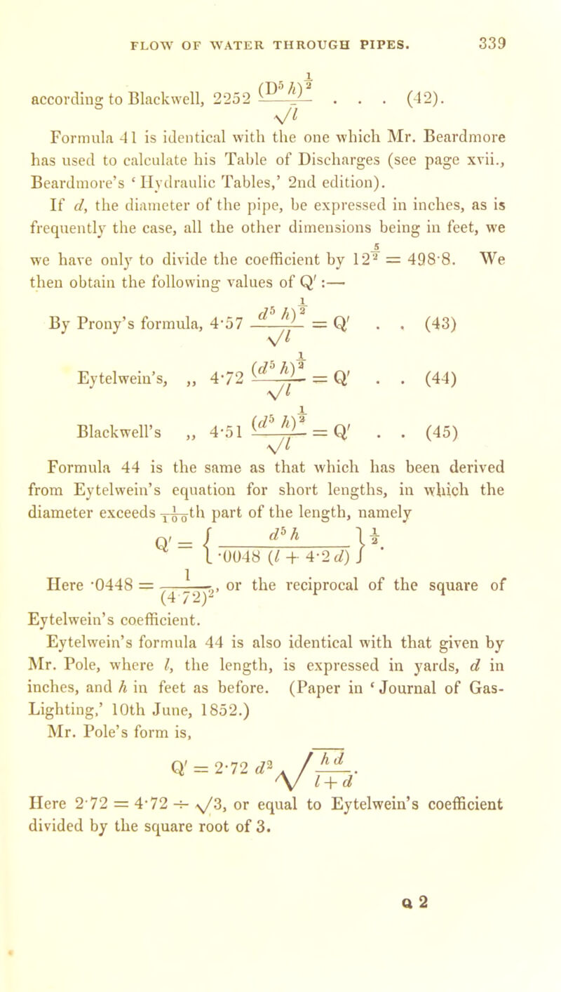 1. according to Blackwell, 2252 ^^^-^ . . . (42). \/l Formula 41 is identical with the one which Mr. Beardmore has used to calculate his Table of Discharges (see page xvii., Beardmore's 'Hydraulic Tables,' 2nd edition). If d, the diameter of the pipe, be expressed in inches, as is frequently the case, all the other dimensions being in feet, we we have only to divide the coefficient by 12'-' = 498'8. We then obtain the following values of Q':— By Prony's formula, 4-57 JUlll = Q' . . (43) X Eytelwein's, „ 472 {^^J^ = Q' . . (44) Blackwell's „ 4-51 ^^^^^ = Q' . . (45) Formula 44 is the same as that which has been derived from Eytelwein's equation for short lengths, in which the diameter exceeds y^th part of the length, namely 0'= / U ■ I -0048 {I + 4-2 d) J Here 0448 = ^-pr-jp' or the reciprocal of the square of Eytelwein's coefficient. Eytelwein's formula 44 is also identical with that given by Mr. Pole, where /, the length, is expressed in yards, d in inches, and h in feet as before. (Paper in 'Journal of Gas- Lighting,' 10th June, 1852.) Mr. Pole's form is, Q' = 2-72 /A^. Here 2-72 = 4-72-=- >y3, or equal to Eytelwein's coefficient divided by the square root of 3. q2