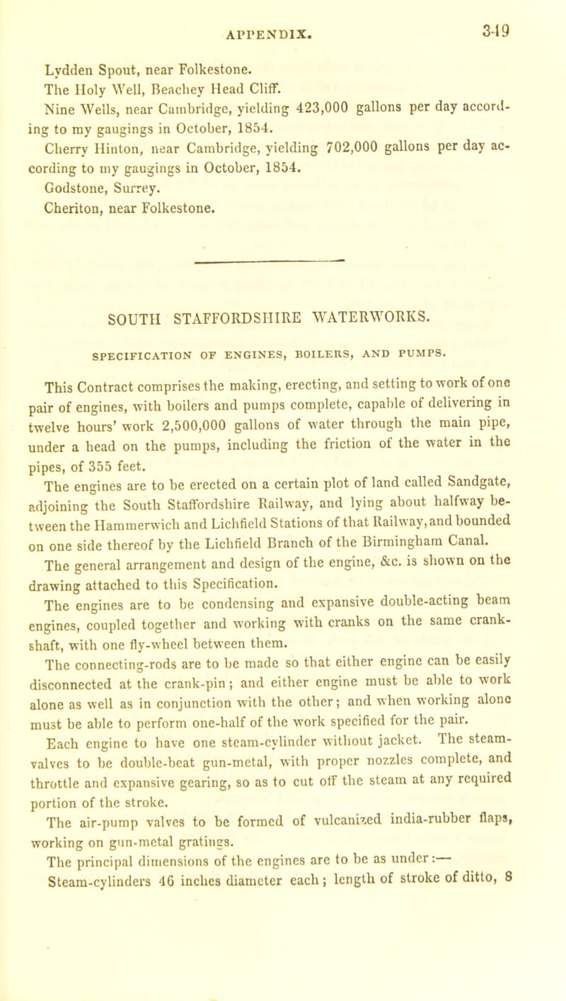 549 Lydden Spout, near Folkestone. The Holy Well, Beachey Head Cliff. Nine Wells, near Cambridge, yielding 423,000 gallons per day accord- ing to my gaiigings in October, 1854. Cherry Hinton, near Cambridge, yielding 702,000 gallons per day ac- cording to my gaugings in October, 1854. Godstone, Surrey. Cheriton, near Folkestone. SOUTH STAFFORDSHIRE WATER\A^ORKS. SPECIFICATION OP ENGINES, BOILERS, AND PUMPS. This Contract comprises the making, erecting, and setting to work of one pair of engines, with boilers and pumps complete, capable of delivering in twelve hours' work 2,500,000 gallons of water through the main pipe, under a head on the pumps, including the friction of the water in the pipes, of 355 feet. The engines are to be erected on a certain plot of land called Sandgatc, adjoining the South Staffordshire Railway, and lying about halfway be- tween the Hammerwich and Lichfield Stations of that Railway, and bounded on one side thereof by the Lichfield Branch of the Birmingham Canal. The general arrangement and design of the engine, &c. is shown on the drawing attached to this Specification. The engines are to be condensing and expansive double-acting beam engines, coupled together and working with cranks on the same crank- shaft, with one fly-wheel between them. The connecting-rods are to be made so that either engine can be easily disconnected at the crank-pin; and either engine must be able to work alone as well as in conjunction with the other; and when working alono must be able to perform one-half of the work specified for the pan:. Each engine to have one steam-cylinder without jacket. The steam- valves to be double-beat gun-metal, with proper nozzles complete, and throttle and expansive gearing, so as to cut off the steam at any required portion of the stroke. The air-pump valves to be formed of vulcanised india-rubber flaps, working on gun-metal gratings. The principal dimensions of the engines are to be as under:—