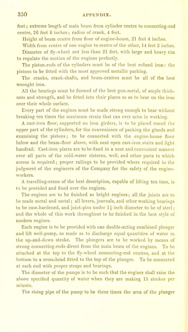 feet; extreme length of main beam from cylinder centre to connecting-rod centre, 26 feet 6 inches ; radhis of crank, 4 feet. Height of beam centre from floor of engine-house, 21 feet 4 inches. Width from centre of one engine to centre of the other, 14 feet 2 inches. Diameter of fly-wheel not less than 21 feet, with large and heavy rim to regulate the motion of the engines perfectly. The piston-rods of the cylinders must l)e of the best refined iron: the pistons to be fitted with the most approved metallic packing. The cranks, crank-shafts, and beam-centres must be all of the best wrought iron. All the bearings must be formed of the best gun-metal, of ample thick- ness and strength, and be fitted into their places so as to bear on the iron over their whole surface. Every part of the engines must be made strong enough to bear without breaking ten times the maximum strain that can ever arise in working. A cast-iron floor, supported on irou girders, is to be placed round (lie upper part of the cylinders, for the convenience of packing the glands and examining the pistons ; to be connected with the engine-house floor below and the beam-floor above, with neat open cast-iron stairs and light handrail. Cast-iron plates are to be fixed in a neat and convenient manner over all parts of the cold-water cisterns, well, and other parts to which access is required ; proper railings to be provided where required in the judgment of the engineers of the Company for the safety of the engine- workers. A travelling-crane of the best description, capable of lifting ten tons, is to be provided and fixed over the engines. The engines are to be finished as bright engines; all the joints arc to be made metal and metal; all levers, journals, and other working bearings to be case-hardened, and joint-pins under 1 i inch diameter to be of steel; and the whole of this work throughout to be finished in the best style of modern engines. Each engine is to be provided with one double-acting combined plunger and lift well-pump, so made as to discharge equal quantities of water in tlie up-and-down stroke. The |)lungcrs are to be worked by means of strong connecting-rods direct from the main beam of the engines. To be attached at the top to the fly-wheel connecting-rod centres, and at the bottom to a cross-head fitted to the top of the plunger. To be connected at each end with proper straps and bearings. Tlie diameter of the pumps is to be such that the engines shall raise the above specified quantity of water when they arc making 15 strokes per miunte. Tlie rising pipe of the pump to be three times the area of the plunger