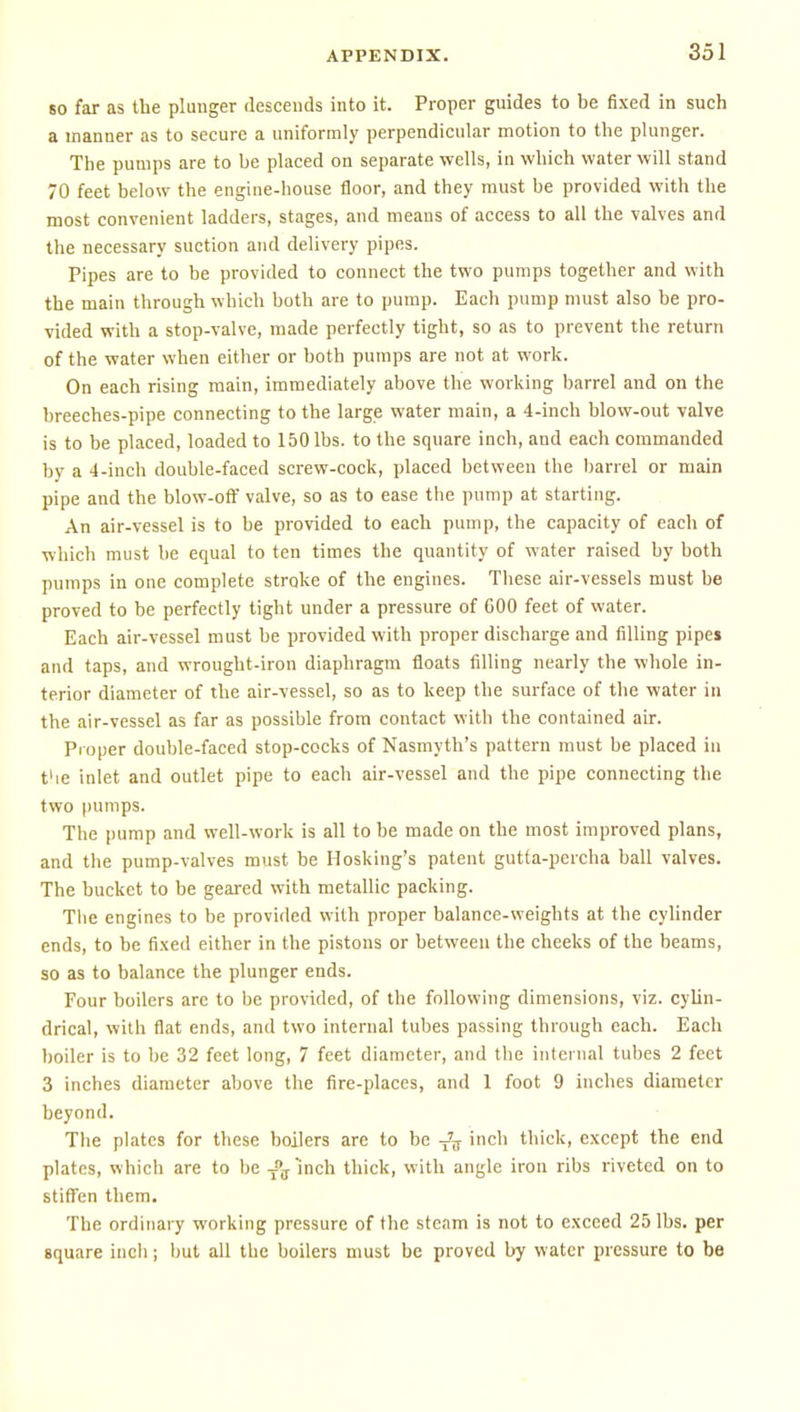 so far as the plunger descends into it. Proper guides to be fixed in such a manner as to secure a uniformly perpendicular motion to the plunger. The pumps are to be placed on separate wells, in which water will stand 70 feet below the engine-house floor, and they must be provided with the most convenient ladders, stages, and means of access to all the valves and the necessary suction and delivery pipes. Pipes are to be provided to connect the two pumps together and with the main through which both are to pump. Each pump must also be pro- vided with a stop-valve, made perfectly tight, so as to prevent the return of the water when either or both pumps are not at work. On each rising main, immediately above the working barrel and on the breeches-pipe connecting to the large water main, a 4-inch blow-out valve is to be placed, loaded to 150 lbs. to the square inch, and each commanded by a 4-inch double-faced screw-cock, placed between the barrel or main pipe and the blow-off valve, so as to ease the pump at starting. An air-vessel is to be provided to each pump, the capacity of each of which must be equal to ten times the quantity of water raised by both pumps in one complete stroke of the engines. These air-vessels must be proved to be perfectly tight under a pressure of GOO feet of water. Each air-vessel must be provided with proper discharge and filling pipe* and taps, and wrought-iron diaphragm floats filling nearly the whole in- terior diameter of the air-vessel, so as to keep the surface of the water in the air-vessel as far as possible from contact with the contained air. Proper double-faced stop-cocks of Nasmyth's pattern must be placed in t'le inlet and outlet pipe to each air-vessel and the pipe connecting the two pumps. The pump and well-work is all to be made on the most improved plans, and the pump-valves must be Hosking's patent gutta-percha ball valves. The bucket to be geared with metallic packing. The engines to be provided with proper balance-weights at the cylinder ends, to be fixed either in the pistons or between the cheeks of the beams, so as to balance the plunger ends. Four boilers are to be provided, of the following dimensions, viz. cyhn- drical, with flat ends, and two internal tubes passing through each. Each boiler is to be 32 feet long, 7 feet diameter, and the internal tubes 2 feet 3 inches diameter above the fire-places, and 1 foot 9 inches diameter beyond. The plates for these boilers arc to be -J^ inch thick, except the end plates, which are to be J'j Inch thick, with angle iron ribs riveted on to stifl^en them. The ordinary working pressure of the steam is not to exceed 25 lbs. per square inch; but all the boilers must be proved by water pressure to be