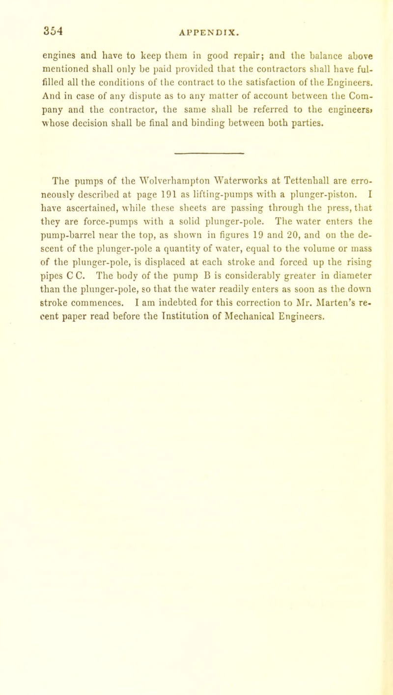 engines and have to keep tliem in good repair; and the balance above mentioned shall only be paid provided that the contractors shall have ful- filled all the conditions of the contract to the satisfaction of the Engineers. And in case of any dispute as to any matter of account between the Com- pany and the contractor, the same shall be referred to the engineers! whose decision shall be final and binding between both parties. The pumps of the Wolverhampton Waterworks at Tettenball are erro- neously described at page 191 as lifting-pumps with a plunger-piston. I have ascertained, while these sheets are passing through the press, that they are force-pumps with a solid plunger-pole. The water enters the pump-barrel near the top, as shown in figures 19 and 20, and on the de- scent of the plunger-pole a quantity of water, equal to the volume or mass of the plunger-pole, is displaced at each stroke and forced up the rising pipes C C. The body of the pump B is considerably greater in diameter than the plunger-pole, so that the water readily enters as soon as the down stroke commences. I am indebted for this correction to Mr. Marten's re- cent paper read before the Institution of Mechanical Engineers.