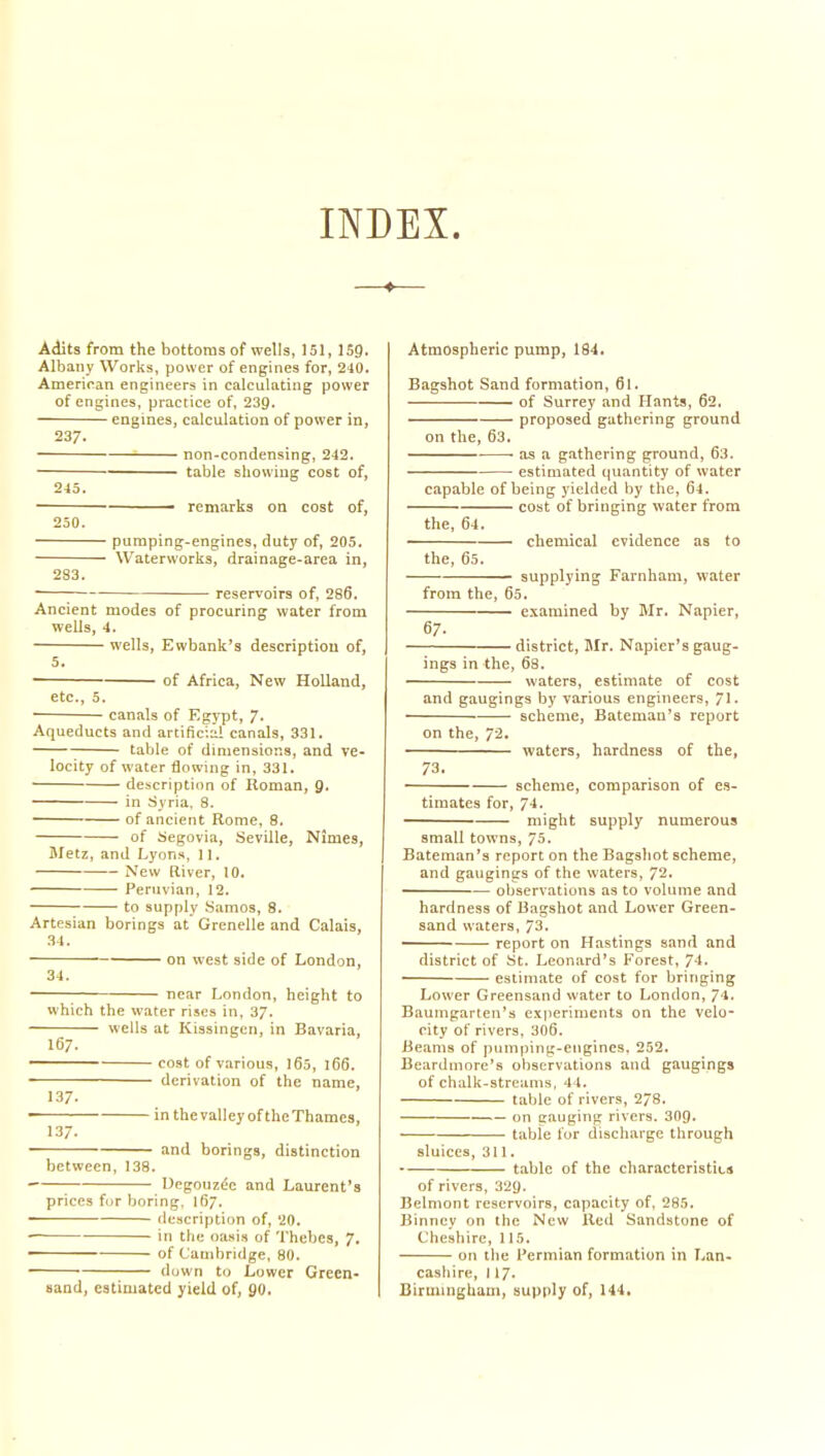INDEX. Adits from the bottoms of wells, 151, 159. Albany Works, power of engines for, 240. American engineers in calculating power of engines, practice of, 239. engines, calculation of power in, 237. non-condensing, 242. table showing cost of, 245. ' ■ ■ remarks on cost of, 250. pumping-engines, duty of, 205. Waterworks, drainage-area in, 283. ; reservoirs of, 286, Ancient modes of procuring water from wells, 4. wells, Ewbank's description of, 5. of Africa, New Holland, etc., 5. canals of Egypt, 7. Aqueducts and artificia! canals, 331. table of dmiensions, and ve- locity of water tiowing in, 331. description of Roman, fl. in Syria. 8. of ancient Rome, 8. of Segovia, Seville, Nimes, Metz, and Lyons, 11. New [liver, 10. Peruvian, 12. to supply Samos, 8. Artesian borings at Crenelle and Calais, 34. on west side of London, 34. near London, height to which the water rises in, 37. wells at Kissingen, in Bavaria, 167. —— cost of various, 165, 166. derivation of the name, 137. in the valley of the Thames, 137. and borings, distinction between, 138. \ Uegouz& and Laurent's prices fjr boring, 167. • description of, 20. in the oasis of Thebes, 7. of Cambridge, 80. ■ down to Lower Green- sand, estimated yield of, 90. Atmospheric pump, 184. Bagshot Sand formation, 61. of Surrey and Hants, 62. proposed gathering ground on the, 63. . • as a gathering ground, 63. estimated quantity of water capable of being yielded by the, 64. • cost of bringing water from the, 64. chemical evidence as to the, 65. supplying Farnham, water from the, 65. examined by Mr. Napier, 67. district, Mr. Napier's gaug- ings in the, 68. waters, estimate of cost and gaugings by various engineers, 71. scheme, Bateman's report on the, 72. waters, hardness of the, 73. scheme, comparison of es- timates for, 74. might supply numerous small towns, 75. Bateman's report on the Bagshot scheme, and gaugings of the waters, 72. observations as to volume and hardness of Bagshot and Lower Green- sand waters, 73. report on Hastings sand and district of St. Leonard's Forest, 74. estimate of cost for bringing Lower Greensand water to London, 74. Baumgarten's experiments on the velo- city of rivers, 306. Beams of pumping-engines, 252. Bearduiore's observations and gaugings of chalk-streams. 44. table of rivers, 278. on gauging rivers. 309. table for discharge through sluices, 311. table of the characteristics of rivers, 329. Belmont reservoirs, capacity of, 285. Binney on the New Red Sandstone of Cheshire, 115. on the Permian formation in Lan- cashire, 117. Birmingham, supply of, 144.
