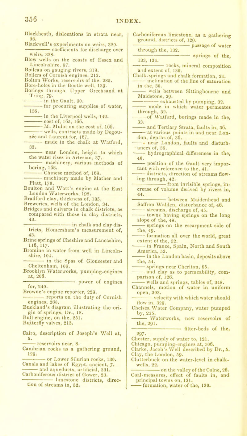 Blackheath, dislocations in strata near, 38. BlackwcU's experiments on weirs, 320. coefficients lor discliarge over weirs. 328. Blow wells on tlie coasts of Essex and Lincolnshire, y/. Boileau on jrauginp rivers, 318. Boilers of Cornish engines. 212. Bolton Worlis, reservnirs of the, 285. Bore-holes in the Bootle well. 139. Borings through Upper Greehaand at Tring, 79- in the Gault, 80. for procuring supplies of water, 135. in the Liverjjool wells, 142. cost of, 165, 166. M. JIulot on the cost of, l6d. wells, contracts made by Degou- z6e and Laurent for, 167. made in the chalk at Watford, 33. near London, height to which the water rises in Artesian, 3/. machinery, various methods of boring, 168. Chinese method of, 168. machinery made by Mather and Piatt, 170. Boulton and Watt's engine at the East London Waterworks, 198. Bradford clay, thickness of, 105. Breweries, wells of the London, 34. Bridges and culverts in chalk districts, as compared with those in clay districts, 43. — in chalk and clay dis- tricts, Homershani's measurement of, 43. Brine springs of Cheshire and Lancashire, 116, 117. Bromine in water from well in Lincoln- shire, 104. in the Spas of Gloucester and Cheltenham, 108. Brooklyn Waterworks, pumping-engines at, 206. power of engines for, 240. Browne's engine reporter, 223. re|)()rts on the duty of Cornish engines, 2()0. Buckhind's iliagram illustrating the ori- gin of springs. Dr., 18. Bull engine, on the, 251. Butterfly valves, 213. Cairo, description of .loseph's Well at, 5. reservoirs near, 8. Cambrian rocks as a gathering ground, 129. or r..ower .Silurian rorka. 130, Canals and lakes of Egypt, ancient, 7, • anil ai|neducts, urtiltcial, 331. Carboniferous district of Gower, 23. —; limestone districts, direc- tion of streams in, M. Carboniferous limestone, as a gathering ground, dii!tricts of, I29. passage of water through the, 132. springs of the, 133, 134. — rocks, mineral composition a id extent of, 130. Chalk-springs and chalk formation, 24. inclination of the line of saturatiou in the. 30. wells between Sittingboume and Maidstone, 29. exhausted by pumping, 32. mode in which water jiermeates through. 32. ■ of Watford, borings made in the, 33. and Tertiary Strata, faults in, 36. at various points in and near Lon- don, depths of, 36. ■ r near London, faults and disturb- ances of, 38. ■ hydrographical differences in the, 40. position of the Gault very impor- tant wiih reference to the, 41. districts, direction of streams flow- ing through, 42. ■ — from invisible springs, in- crease of volume derived by rivers in, 44. between JIaidenhead and Saffron Walden, disturbance of, 46. streams, discharge of, 45. towns having springs on the long slope of the, 48. springs on the escarpment side of the, 49. formation all over the world, great extent of the, 52. • in France, Spain, North and South America, 53. in the London basin, deposits above the, 54. springs near Cheriton, 85. and clay as to permeability, com- parison of, 126. — wells and springs, tables of, 348. Channels, motion of water in uniform open, 303. velocity with which water should flow in. 329. Chelsea Water Company, water pumped by, 225. Waterworks, new reservoirs of the, 291. filter-beds of the, 297. Chester, supply of water to. 121. Chicago. ptiinping-iMigines at, •J06. Clarke. Jacob's Well described by Dr., 5, Clay, the London, 59. Clutterbuck on the water-level in chalk- wells. 22. on the valley of the Colne, 26. Coal-measures, elfecl of faults in, and prinpijial towns on, 131. formation, water of the, 130,