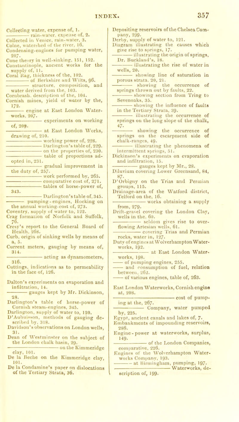 Collecting water, expense of, I. rain-wiitcr. ex|ieii.se of, 2, Collected ir. Vemce. rain-water, 3. Collie, watershed nf the river, Ifi. Condeiising-eiisines lor pumping water, 20/. Cone theory in wcU-sinking, 151, l.')2. Constantinople, ancient works for the supply of, 11. Coral Halt, thickness of the, 102. ■ of Berkshire and Wilts, gC. ■ structure, composition, and water deri%'e(i from the. 103. Cornbrash. description of tlie, 101. Cornish mines, yield of water by the, 1/2. engine at East London Water- works. 207. ■ experiments on working of, 209. at East London Works, drawing of, 210. working power of, 228. Darlington's tableof,229. on the properties of, 230. table of proportions ad- opted in, 231. gradual improvement in the duty of, 25/. work performed by, 265. comparative cost of, 2/1. tables of horse-power of, 343. Darlington's table of, 345. pumping - engines. Hocking on the annual working-cost of, 2/3. Coventry, supply of water to, 122. Crag formation of Norfolk and Suffolk, 76. Cresv's report to the General Board of Health. 2t)8. Curb, origin of sinking wells by means of a, 5. Current meters, gauging by means of, 314. acting as dynamometers, 316. Cuttings, indications as to permeability in the face of, 126. Ualton's experiments on evaporation and inhltration, 14. gauges kept by Mr. Dickinson, 28. Darlington's table of horse-power of Cornish steam-engines. 345. Darlington, supply of water to, 120. D'AubuisHon, methods of gauging de- scribed by. 318. Davidson's observations on London wells, 31. Dean of Westminster on the subject of the London chalk ba.sin, 2g. on the Kimmeridgc clay, 101. De la Heche on the Kimmcridge clay, 101. Dc la Condamine's paper on dislocations of the Tertiary Strata, 36. Depositing reservoirs of the Chelsea Com- pany, 299. Dcrliy, supply of water to, 121. Diagram illustrating the causes whicii give rise to springs, 17. illustrating the origin of springs, Dr. Buckland's. 18. illustrating the rise of water in wells, 20. showing line of saturation in porous strata. 20, 21. • ■ showing the occurrence of sjirings thrown out by faults, 22. showing section from Tring to Sevenoaks. 35. showing the influence of faults in the Tertiary Strata, 39. illustrating the occurrence of springs on the long slope of the chalk, 47- showing the occurrence of springs on the escarpment side of clialk-rangi's, 49. illustrating the phenomena of intermittent springs, dl. Dickinson's experiments on evaporation and infiltration, 15. gauges kept by Mr., 28. Diluvium covering Lower Grccnsand, 84, 87. D'Orbigny on the Trias and Permian groups, 115. Drainage-area of the Watford district, Telford on the, 16. works obtaining a supply from, 279. Drift-gravel covering the London Clay, wells in the. 60. seldom gives rise to over- flowing Artesian wells. 61. covering Trias and Permian rocks, water in, 127. Duty of engines at Wolverhampton Water- works, 192. at East London Water- works, 198. of pumping engines, 255. and consumption of fuel, relatioQ between, 2li2. of various engines, table of, 263. East London Waterworks, Cornish engine at, 208. cost of pump- ing at the, 267. Company, water pumped by, 225. Egypt, ancient canals and lakes of, 7* Embankments of impounding reservoirs, 286. Engine-power at waterworks, surplus, 149. of the London Companies, comjiarative, 226. Engines of the Wolverhampton Water- works Company. 193. at Biriniiigham, pumping, 197. Waterworks, de- scription of, 199.
