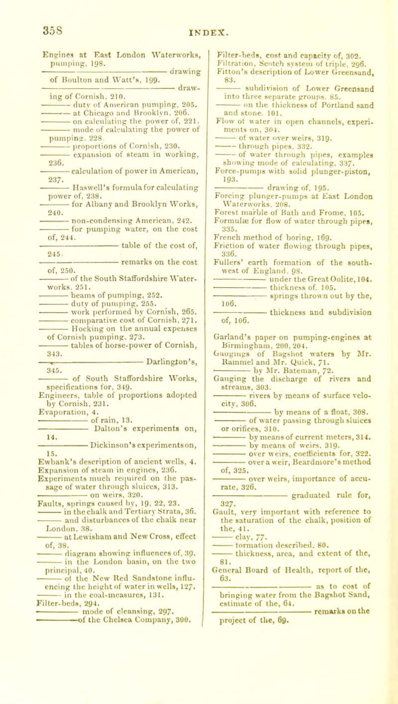 Enpines at East London Waterworks, puin|)iiig. 198. ■ drawing of Boulton and Watt's, 199. draw- ing of Cornish. 210. duty of American pumping. 205. at Chicago and Broolllyn. 206. on calculating tlie power of, 221. mode of calculating the power of pumpin;r. 228. proportions of Cornish, 230. expansion of steam in working, 236. calculation of power in American, 237. Haswell's formulafor calculating power of, 238. for Albany and Brooklyn Works, 240. non-condensing American. 242. for pumping water, on the cost of, 244. table of the cost of, 245. . remarks on the cost of, 250. of the South Staffordshire Water- works. 251. . beams of pumping, 252. duty of pumping. 255. work performed by Cornish, 265. • comparative cost of Cornish. 2/1. Hocking on the annual expenses of Cornish pumping. 273. tables of horse-power of Cornish, 343. 1 Darlington's, 345. of South Staffordshire Works, specifications for. 349. Engineers, table of proportions adopted by Cornish, 231. Evaporation, 4. of rain, 13. Dal ton'a experiments on, 14. Dickinson's experiments on, 15. Ewbank's description of ancient wells, 4. Expansion of steacn in engines, 236. Experiments much refiuired on the pas- sage of water through sluices, 313. . on weirs. 320. Faults, springs caused by, 19. 22, 23, in the chalk and Tertiary Strata, 36. and disturbances of the chalk near London. :J8. atLcwishamand New Cross, effect of, 38. diagram showing influences of, 39. in the hondon basin, on tlic two principal, 40. ol tlie New Hcd Sandstone influ- encing the hcightof water in wells, 12/. in the coal-measurca, 131. Filter-beds, 294. ■ mode of clean.iing, 297- of the Chelsea Company, 300. Filter-beds, cost and capacity of, 302. Filtralion, Scotch system of tri])lc, 296. Fittoij's description of Lower Greensand, 83. ■ subdivision of Lower Greensand into tliree sejjarate groups. 85. on the thickness of Portland sand and stone. 101. Flow of water in open channels, experi- meuts on, 304. ■ of w ater over weirs, 319. through pipes. 332. of water through pipes, examples show ing mode of caleuhtting. 337. Force-punipa with solid plunger-piston, 193. ■ drawing of, 195. Forcing plunger-pumps at East London Waterworks. 208. Forest marble of Bath and Frome. 105. Formulie for flow of water through pipes, 335. French method of boring, I69. Friction of water flowing through pipes, 336. Fullers' earth formation of the south- west of England. 98. under the Great Oolite, 104. thickness of. 105. • springs thrown out by the, 106. thickness and subdirision of, 106. Garland's paper on pumping-engines at Birmingham, 200,204. Oauguigs of liagshot waters by Mr. Kammel and iMr. Quick, 71. by I\lr. Batenian, 72. Gauging the discharge of rivers and streams, 303. rivers by means of surface velo- city, 306. ■ by means of a float, 308. of water passing through sluices or orifices, 310. by means of current meters, 314. by means of weirs. 319. over weirs, coetticients for. 322. over a weir, Beardmorc's method of, 325. over weirs, importance of accu- rate, 326. graduated rule for, 327. Gault, very important with reference to the saturation of the chalk, position of the, 41. clay, 77. lorniation described. 80. thickness, area, and extent of the, 81. General Board of Health, report of the, 63. as to cost of bringing water from the Bagshot Sand, estimate of tlic, 64. remarks on the project of the, 69.