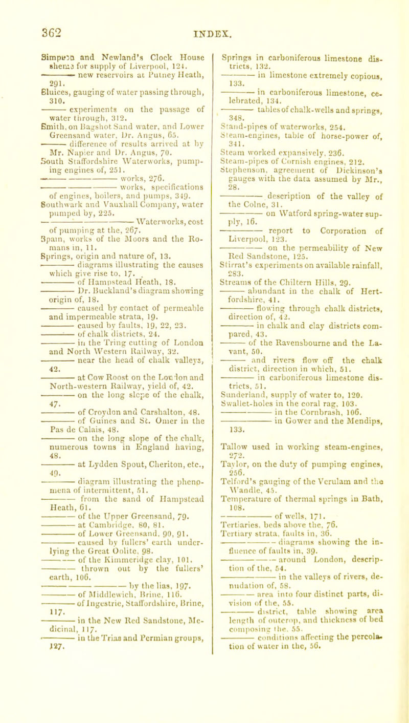 Simpu'a and Newland's Clock House shemj fur supply of Liverpool, 121. — new reservoirs ac Putney Heath, 291. Bluices, gauging of water passing through, 310. experiments on the passage of water tltrough, 'JI2, Emith, on liagshot Sand water, and Lower Grcensand water, Ur. Angus, fij. ditfercnce of results arrived at by Mr. Napier and Ur. Angus, 70' .South StalTordshire Waterworks, pump- ing engines of, 251. — works, 276. works, s)j(:cifications of engines, boilers, and pumps, 349. Southwark and Vauxhall Company, water pumped by, 225. '■—• Waterworks, cost of pumping at the, 267. Spam, works of the Moors and the Ro- mans in, 11. Springs, origin and nature of, 13. ' diagrams illustrating the causes which give rise to. I7. ■ of Hampstead Heath, 18. Dr. Uuckland's diagram showing origin of, 18. caused hy contact of permeable and impermeable strata, I9. caused by faults, 19, 22, 23. ■— of chalk districts, 24. ill the Tring cutting of London and North Western Railway, 32. near the head of chalk valleys, 42. at Cow Roost on the Loclon and North-western Railway, yield of, 42. on the long slope of the chalk, 47- of Croydon and Carshalton, 48. of Guincs and St. Omer in the Pas de Calais, 48. on the long slope of the chalk, numerous towns in England having, 48. at Lydden Spout, Cheriton, etc., 49. diagram illustrating the plieno- mena of intermittent, 51, from the sand of Hampstead Heath, 61. • ■ of the Upner Grcensand, 79- at Cambiirlge. 80, 81. of Lower (Jreensand, 90, 91. caused by fullers' earth under- lying the Great Oolite. 98. of the Kiinmeridge clay, 101. thrown out by the fullers' earth, 106. by the lias, 197. of I\Iid(llcwich, Urine. 11(>. of Ingcstrie, Stallordshirc, Brine, 117. in the New Red Sandstone, Me- dicinal, 117. • iu the Triaa and Permian groups, J 27. Springs in carboniferous limestone dis- tricts, 132. in limestone extremely copious, 133. in carboniferous limestone, ce- lebrated, 134. tablesof chalk-wells and springs, 348. Sraiid-pipes of waterworks, 254. Steam-engines, table of horse-power of, 341. Steam worked expansively. 236. Steam-pipes of Cornish engines. 212. Stephenson, agreement of Dickinson's gauges with the data assumed by Mr., 28. description of the valley of the Colne, 31. ■ on Watford spring-water sup- ply, 16. — report to Corporation of Liverpool, 123. on the permeability of New Red Sandstone, 125. Slirrat's experiments on available rainfall, £83. Streams of the Chiltem Hills. 29. • abundant in the chalk of Hert- fordshire, 41. flowing through chalk districts, direction of, 42. in chalk and clay districts com- pared, 43. • of the Ravenshourne and the La- vant, 50. and rivers flow off the chalk district, direction in which, 51. in carboniferous limestone dis- tricts. 51. Sunderland, supply of water to, 120. Swallet-holcs in the coral rag. 103. in the Cornbrash, 106. in Gower and the Mendips, 133. Tallow used iu working steam-engines, 272. Tavlor, on the duty of pumping engines, 256. Telford's ganging of the Vcrulam and t!:o M'andle, 45. Temperature of thermal springs in Bath, 108. of wells, 171. Tertiaries. beds above the, 76. Tertiary strata, faults in, 3G. diagrams showing the in- fluence of faults in, 39. — around London, descrip- tion of the, 54. in the valleys of rivers, de- nudation of. 58. area into four distinct parts, di- vision of the, 55. district, table showing area lemilh of outcrnp, and thickness of bed cninposin^: llie. 55. cnndiiions affecting the percola- tion of water in the, 5(j.
