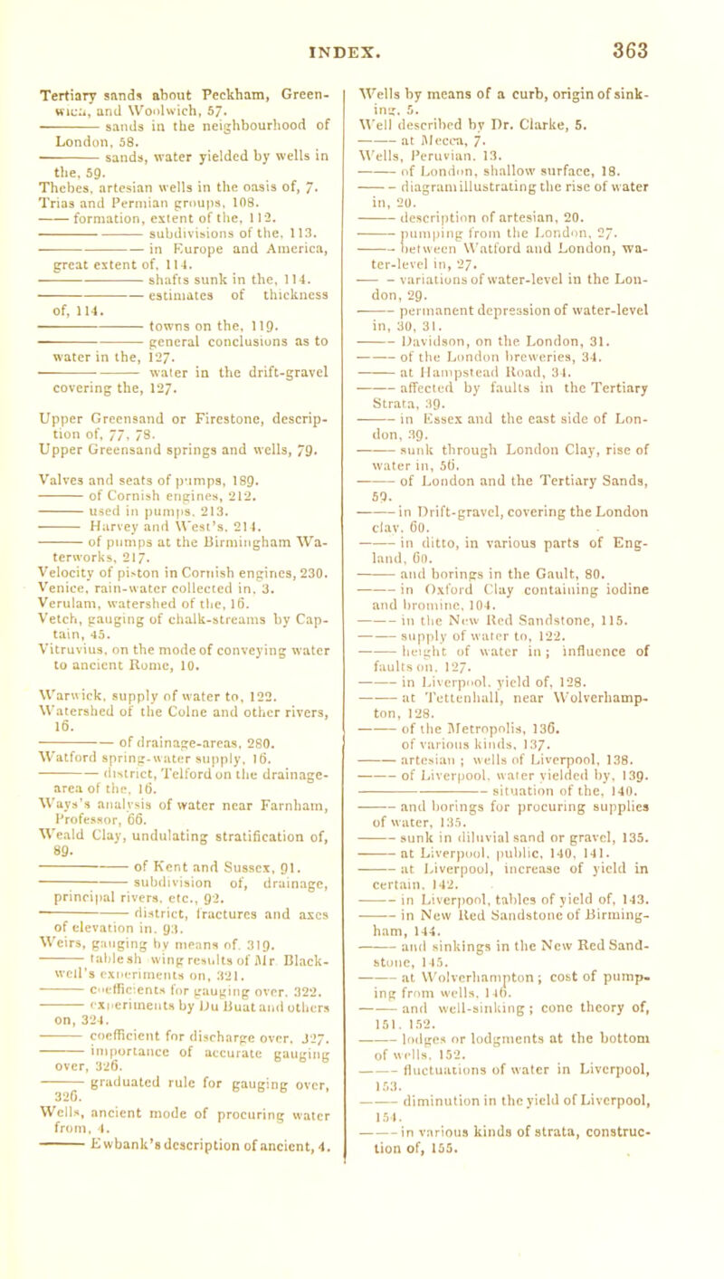 Tertiaiy sands about Peckham, Green- wii;:., and Woolwich, 57. sands in the neighbourhood of London, 58. sands, water yielded by wells in tlie, 59. Thebes, artesian wells in the oasis of, 7. Trias and Permian groups, 108. formation, extent of tile, 112. subdivisions of tlie, 113. in Kurope and America, great extent of, 114, sh.ifis sunk in the, 114. estimates of thickness of, 11-1. towns on the, II9. general conclusions as to water in the, 127. water in the drift-gravel covering the, 127. Upper Greensand or Firestone, descrip- tion of, 77, 78. Upper Greensand springs and wells, 79. Valves and seats of p'lraps, I89. of Cornish engines, 212. used in pumps, 213, Harvey and \Vest's. 214. — of pumps at the Birmingham Wa- tervvortvs. 217. Velocity of pi>ton in Cornish engines, 230. Venice, rain-water collected in. 3. Verulam. watershed of the, 16, Vetch, gauging of chalU-streams by Cap- tain, 45. Vitruvius. on the mode of conveying water to ancient Rome, 10. Warwick, supply of water to, 122. Watershed of the Colne and other rivers, 16. of drainage-areas, 280. Watford spring-uater supply, 16. district, Telford on the drainage- area of the, IB. Ways's analysis of water near Farnham, Professor, 66. Weald Clay, undulating stratification of, 89. of Kent and Sussex, 91. ;—; subdivision of, drainage, principal rivers, etc., 92. ~ district, Iractures and axes of elevation in. 93. Weirs, ganging hy means of. 319. lablesh wing results of Mr Black- well's rxneriments on, 321. . Ceffic:ents for gauging over. 322, fxireriments by lJu Buat and uthcr.s on, 324. coefficient for discharge over. J27, importance of accurate gauging over, 326. b b b graduated rule for gauging over, 320. Wells, ancient mode of procuring water from, 1. Kwbank's description of ancient, 4. Wells by means of a curb, origin of sink- ing, 5. Well described by Dr. Clarke, 5. at niccea, j. M'cUs, Peruvian. 13. . of London, shallow surface, 18. diagram illustrating the rise of water in, 20. description of artesian, 20. pumping from the London, 2. between Watford and London, wa- ter-level in, 27. .— - variations of water-level in the Lon- don, 29. permanent depression of water-level in, 30, 31. Davidson, on the London, 31. of the London breweries, 34. at Hampstead Uoail, 34. affected by faults in the Tertiary Strata, :)9. in Ussex and the east side of Lon- don, 39. sunk through London Clay, rise of water in, 56. of London and the Tertiary Sands, 6P. in Drift-gravel, covering the London clav. 60. in ditto, in various parts of Eng- land, 61). and borings in the Gault, 80. in Oxford Clay containing iodine and broniiiic, 104. in the New Hod Sandstone, 115. supply of water to. 122. height of water in; influence of faults on, 127. in Liverpool, yield of. 128. at Tettenhall, near Wolverhamp- ton, 128. of the Uletrnpnlis, 136. of various kinds, 137. artesian ; wells of Liverpool, 138. of Liverpool, water yielded by, 139. — situation of the, 140, and borings for procuring supplies of water, I3.t, sunk in diluvial sand or gravel, 135. at Liverpool, public, 140, 141. at Liverpool, increase of yield in certain. 142. in Liverjiool, tables of yield of, 143. — in New Ked Sandstone of Birming- ham, 144, and sinkings in the New Red Sand- stone, 145. at Wolverhampton j cost of pump- ing from wells. I-lb. and well-sinking ; cone theory of, 151. 152. lodges or lodgments at the bottom of wells. 152. fluctuations of water in Liverpool, 1.''.3. diminution in the yield of Liverpool, 154. in varioiKS kinds of strata, construc- tion of, 155.