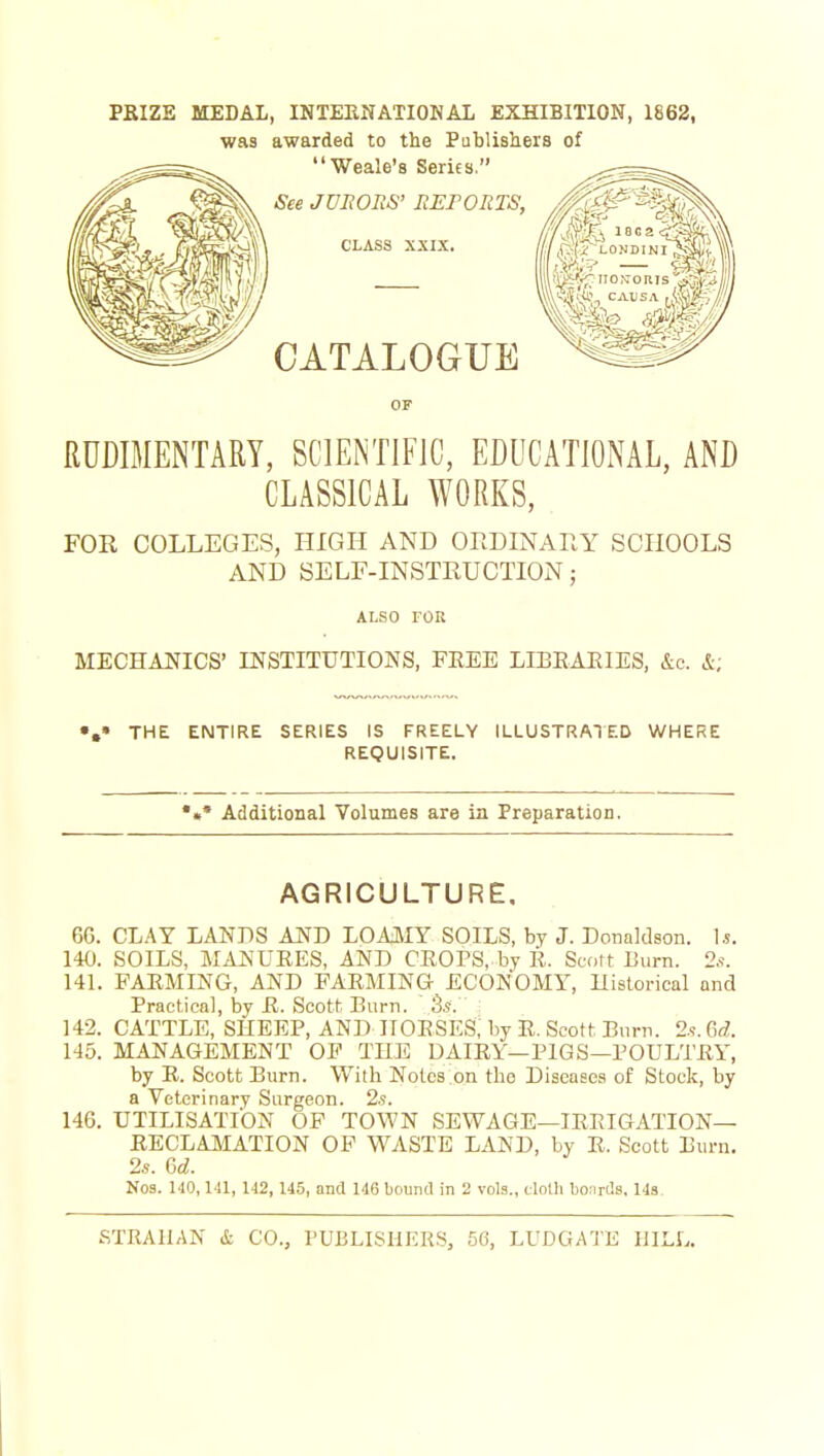 PKIZE MEDAL, INTERNATIONAL EXHIBITION, 1862, was awarded to the Publishers of RUDIMENTARY, SCIENTIFIC, EDUCATIONAL, AND CLASSICAL WORKS, FOR COLLEGES, HIGH AND ORDINAnY SCHOOLS AND SELF-INSTEUCTION; ALSO rou MECHAJSflCS' INSTITUTIONS, FREE LIBEAEIES, &c. &; THE ENTIRE SERIES IS FREELY ILLUSTRATED WHERE REQUISITE. *«• Additional Volumes are ia Preparation. AGRICULTURE. 66. CLAY LANDS AND LOAJ\IY SOILS, by J. Donaldson. ]s. 140. SOILS, MANUEES, AND CEOPS, by tl. Scort Burn. 2s. 141. FAEMING, AND FAEMING ECONOMY, Uistorical and Practical, by E. Scott Burn. 142. CATTLE, SHEEP, AND IIOESES; by E. Scott Burn. 2.s.6«Z. 145. MANAGEMENT OP THE DAIEY—PIGS—POULTEY, by E. Scott Burn. With Notes,on the Diseases of Stock, by a Veterinary Surgeon. 2s. 146. UTILISATION OF TOWN SEWAGE—lERIGATION— EECLAMATION OF WASTE LAND, by R. Scott Burn. 2s. Gd. N03. 140,142, 145, and 146 bound in 2 vols., clolh boards. 148.
