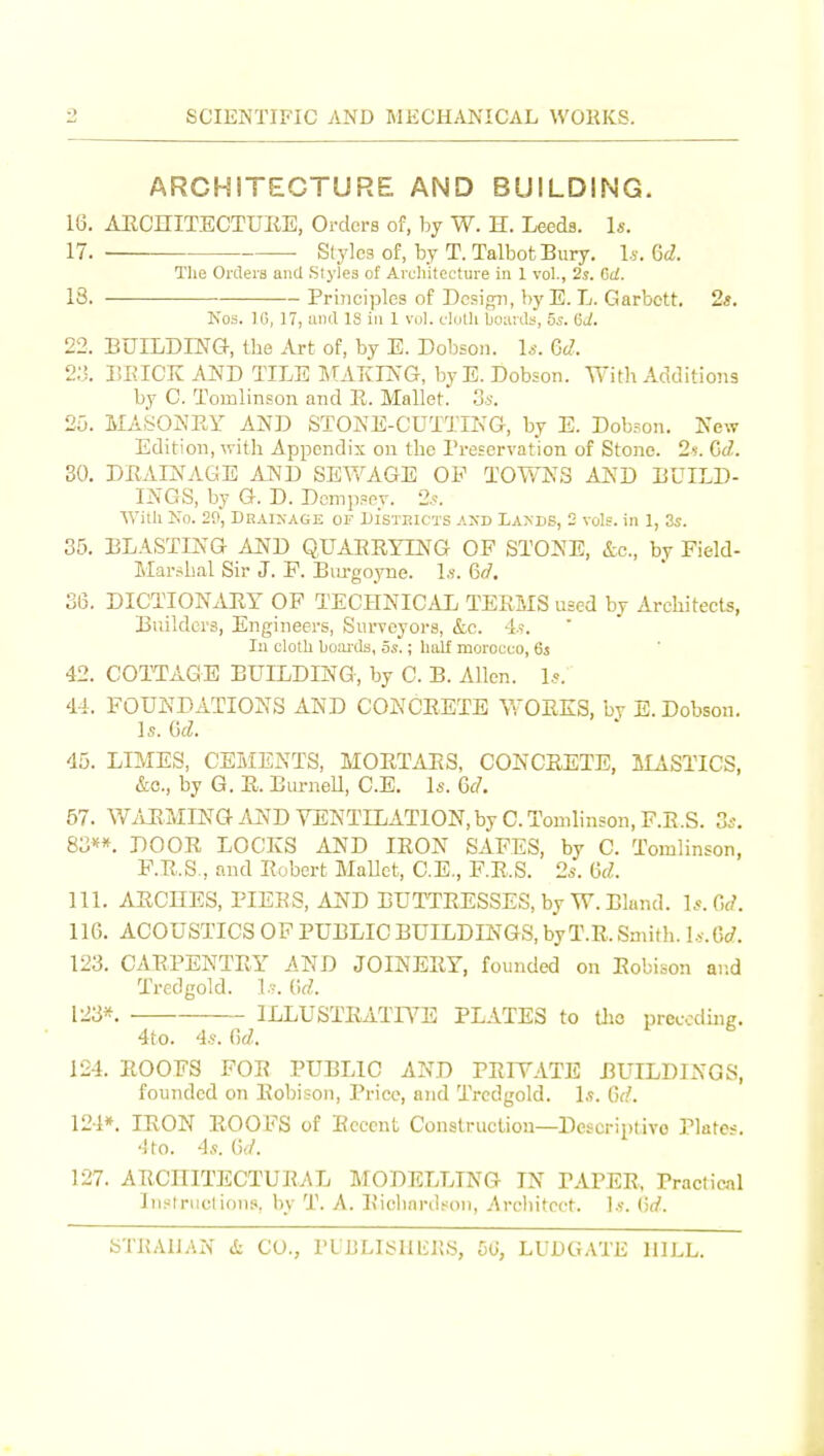 ARCHITECTURE AND BUILDING. 16. AECHITECTUKE, Orders of, hy W. H. Leeds. Is. 17. Styles of, by T. Talbot Bury. l.s. Gd. The Orders and Slyles of Architecture in 1 vol., 2s. Gd. 13. Principles of Dcsifrji, by E. L. Garbctt. 2«. Ko3. IG, 17, and IS in 1 vol. cloth boards, 5s. Gd. 22. BUILDING-, Ibe Art of, by E. Dobson. 1^. Gd. BEICKANDTILEMAKIIN'G, by E. Dobson. With Additions by C. Tomlinson and E. Mallet. S-s. 25. MASONEY AND STONE-CUTTING, by E. Dob?oii. New Edition, with Appendix on the I'reservation of Stone. 2f. Gd. 30. DEAINAGE AND SEWAGE OF TOY\^NS AND BUILD- INGS, by G. D. Dcmp?ey. 2.?. With No. 20, Draixage of Di'stbicts and Lands, 2 vols, in 1, 3s. 35. BLASTING AND QUAERYLNG OP STONE, &c., by Field- Marshal Sir J. P. Btu-goyne. l.v. Gd, 36. DICTIONARY OP TECHNICAL TEEMS used by Architects, Builders, Engineers, Surveyors, &c. 4-9. lu cloth boai-da, os.; half morocco, 63 42. COTTAGE BUILDING, by C. B. Allen. Is. 44. FOUNDATIONS AND CONCRETE WORKS, by E. Dobson. Is. Gd. 45. LIMES, CEMENTS, MORTARS, CONCRETE, aiASTICS, &c., by G. R. EtirneU, C.E. Is. Gd. 57. WiiRMINGi'xND VENTILATION, by C. Tomlinson, P.R.S. 3s, 83f*. DOOR LOCKS AND IRON SAFES, by C. Tomlinson, F.R.S., and Robert MaUct, C.E., F.R.S. 2*. Gd. 111. ARCHES, PIEES, AND BUTTRESSES, by W. Bland. Is.Gd. 116. ACOUSTICS OF PUBLIC BUILDINGS, byT.R. Smith, l.y. Go?. 123. CARPENTRY AND JOINERY, founded on Robison ai;d Tredgold. Lv. Gd. 12S*. ILLUSTRATIVE PLATES to tlio preecdhig. 4to. 4s. Gd. 124. ROOFS FOR PUBLIC AND PRFTATE BUILDINGS, founded on Robison, Price, and Tredgold. 1,?. Gf.''. 124*. IRON ROOFS of Recent Construcliou—Descriptivo Plates. 4 to. 4s. Gd. 127. ARCHITECTURAL MODELLING IN PAPER, Practical Instniclions, by T. A. Eiclinrdt^on, Arcliitcct. ]s. Gd.