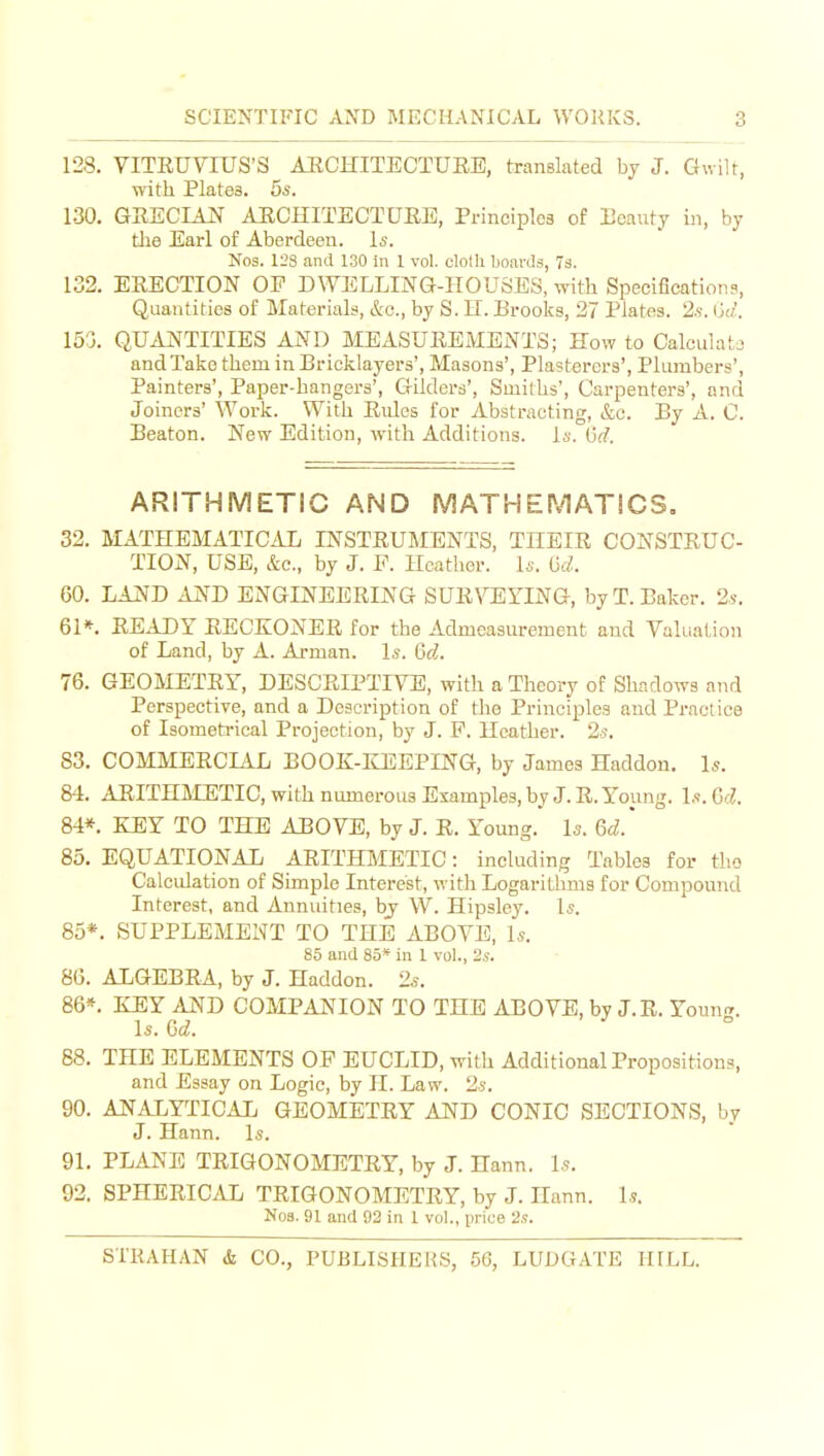 128, VITEUVrUS'S AUCHITECTUEE, translated by J. Gwilt, with Plates. 5s. 1-30. GRECIAN AUCHITECTURE, Principles of Ecauty in, by die Earl of Aberdeen. Is. Nos. 128 and 130 in 1 vol. clolli boards, 7s. 132. ERECTION OP DWELLING-HOUSES, with Specifications, Quantities of Materials, &o., by S. LI. Brooks, 27 Plates. 2s. (j</'. 153. QUANTITIES AND MEASUREMENTS; Kow to Calculata and Take them in Bricklayers', Masons', Plasterers', Plumbers', Painters', Paper-hangers', Gilders', Smiths', Carpenters', and Joiners' Work. With Rules for Abstracting, &c. By A. C. Beaton. New Edition, with Additions, is. ijd. ARITHMETIC AND MATHEMATICS, 32. MATHEMATICAL INSTRUMENTS, THEIR CONSTRUC- TION, USB, &c., by J. F. Heather. Is. tjd. 60. LAND AND ENGINEERING SUR\T];YING, by T. Baker. 2s. 61*. READY RECKONER for the Admeasurement and Valuation of Land, by A. Arman. Is. 6d. 76. GEOMETRY, DESCRIPTIVE, with a Theory of Shadows and Perspective, and a Description of the Principles and Practice of Isometrical Projection, by J. P. Heather. 2s. S3. COMMERCIAL BOOK-ILEEPING, by James Haddon. Is. 84. ARITHMETIC, with numerous Examples, by J. R. Y^oung. Is. 6d. 84*. ElEY TO THE ABOVE, by J. R. Young. Is. 6d.' 85. EQUATIONAL ARITHMETIC: including Tables for tlio Calculation of Simple Interest, witli Logaritlmis for Compound Interest, and Annuities, by W. Hipsley. Is. 85*. SUPPLEMENT TO THE ABOVE, Is. 8.5 and 85* in 1 vol., 2s. 86. ALGEBRA, by J. Haddon. 2s. 86*. KEY AND COMPANION TO THE ABOVE, by J.R. Yonn-^. Is. ^ 88. THE ELEMENTS OF EUCLID, with Additional Propositions, and Essay on Logic, by 11. Law. 2s. 90. ANALYTICAL GEOMETRY AND CONIC SECTIONS, by J. Hann. Is. 91. PLANE TRIGONOMETRY, by J. Hann. Is. 92. SPHERICAL TRIGONOMETRY, by J. Hann. 1?. No3. 91 and 92 in 1 vol., price 2s.