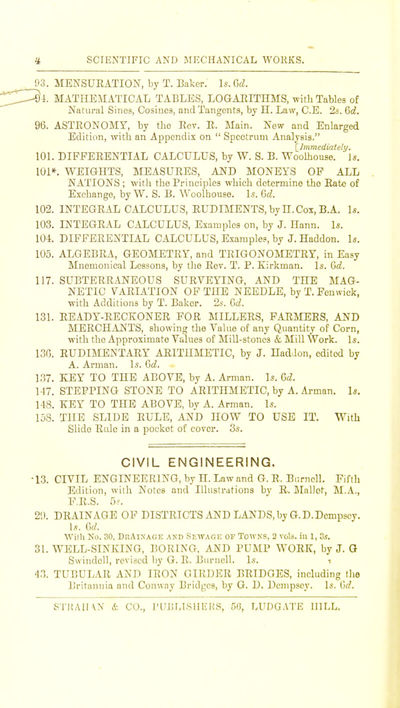 93. MENSURATION, by T. Baker. 1*. Gd. i. MATI-IEMATICAL TABLES, LOGARITHMS, with Tables of Natural Sines, Cosiuca, and Tangents, by H. Law, C.E. 2s. &d. 96. ASTRONOMY, by the Rev. R. Main. New and Enlarged Edition, with an Appendix on  Spectrum Analysis. [_]mmediateh/. 101. DIFFERENTIAL CALCULUS, by W. S. B. Woolhouse. J*. 101*. WEIGHTS, MEASURES, AND MONEYS OF ALL NATIONS ; with the Principles which determine the Rate of Exchange, by W. S. B. Woolhouse. Is. Gd. 102. INTEGRAL CALCULUS, RUDIMENTS, by n. Cox, B.A. \s. 103. INTEGRAL CALCULUS, Examples on, by J. Hann. Is. 104. DIFFERENTIAL CALCULUS, Examples, by J. Haddon. Is. 105. ALGEBRA, GEOMETRY, and TRIGONOMETRY, in Easy Mnemonical Lessons, by the Rev. T. P. Kirkman. Is. dd. 117. SUBTERB.VNEOUS SURVEYING, AND THE MAG- NETIC VARIATION OP THE NEEDLE, by T. Feuwick, with Additions by T. Baker. 2s. Q>d. 131. READY-RECKONER FOR MILLERS, FARMERS, AND MERCHANTS, showing the Value of any Quantity of Corn, with the Approximate Values of Mill-stones & Mill Work. Is. 13G. RUDIMENTARY ARITHMETIC, by J. HadJon, edited by A. Arman. Is. Qd. 137. KEY TO THE ABOVE, by A. Arman. Is. Q,d. 147. STEPPING STONE TO ARITHMETIC, by A. Ai-man. Is. 148. KEY TO THE ABOVE, by A. Arman. Is. 158. THE SLIDE RULE, AND HOW TO USE IT. With Slide Ride in a pocket of cover. Ss. CIVIL ENGINEERING. ■13. CIVIL ENGINEERING, by H. Law and G. R. Biirnell. Fifth Edition, with Notes and Illustrations by R. Mallot, M..A.., F.R.S. 5>-. 21). DRAINAGE OF DISTRICTS iiND LANDS, by G.D.Dempscy. Is. ()(/. Willi No. 30, DnAiXAciE AKD SiiwAci: OF Tow.NS, 2 vols, in 1, 3s. 31. WELL-SINKING, BORING, AND PUMP WORK, by J. Q Swindell, revised by G. R. Bunicll. Is. i 43. TUBULAR AND IRON GIRDER BRIDGES, including Die Britannia and Conway Bridges, by O. D. Dempscy. Is. (V.