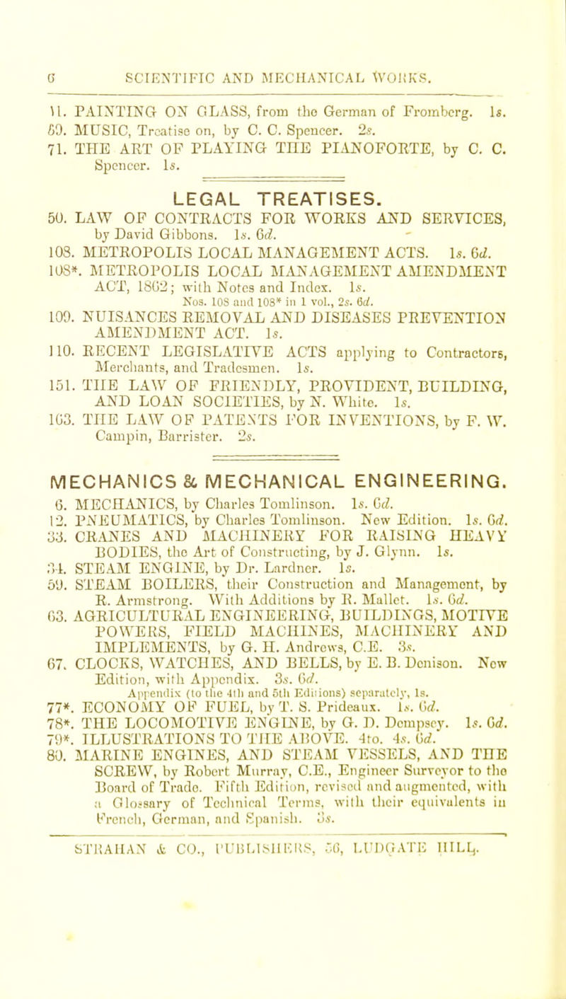 H. PAINTING ON GLASS, from tho German of Frombcrg. \s. C9. MUSIC, Treatise on, by C. C. Spencer. 2s. 71. THE ART OF PLAYING THE PIAJN^OFORTE, by C. C. Spencer. Is. LEGAL TREATISES. 50. LAW OF CONTRACTS FOR WORKS AND SERVICES, by David Gibbons, l*. 6(^. 103. METROPOLIS LOCAJL MANAGEMENT ACTS. Is. 6d. 10S». METROPOLIS LOCAL M.iJS-AGEMENT AMENDMENT ACT, 1SU2; with Notes and Index. Is. Nos. lOS and 103* in 1 vol., 2s. 6rf. 109. NUISANCES REMOVAL AND DISEASES PREVENTION AMENDMENT ACT. Is. 110. RECENT LEGISLATIVE ACTS applying to Contractors, Merchants, and Tradesmen. Is. 151. THE LAW OF FRIENDLY, PROVIDENT, BUILDING, AND LOAN SOCIETIES, by N. White. Is. 1G3. THE LAW OP PATENTS FOR INVENTIONS, by F. W. Campin, Barrister. 2s. MECHANICS 8t MECHANICAL ENGINEERING. 6. MECHANICS, by Charles Tomlinson. Is. Gd. 12. PiVEUMATlCS, by Charles Tomliuson. New Edition. Is. Gd. 33. CR-ANES AND MACHINERY FOR RAISING HEAVY BODIES, the Ai-t of Constructing, by J. Glynn. Is. 3-1. STEAM ENGINE, by Dr. Lardner. Is. 5'J. STEAM BOILERS, their Construction and Management, by R. Armstrong. With Additions by R. Mallet. Is. Gd. G3. AGRICULTUR.AL ENGINEERING, BUILDINGS, MOTIVE POWERS, FIELD MACHINES, MACHINERY AND IMPLEMENTS, by G. H. Andrews, C.E. 3s. 67- CLOCKS, WATCHES, A^ID BELLS, by E. B. Denison. New Edition, with Appendix. 3s. Gd. Appendix (to tlio •llli and 5tli Ediiioiis) .«cp;iralcly, Is. 77*. ECONOMY OP FUEL, by T. S. Prideaux. l.v. Gd. 78*. THE LOCOMOTIVE ENGINE, by G. D. Dempsey. Is. Gd. 79*. ILLUSTRATIONS TO THE .ABOVE. -Ito. 4s. Gd. 80. MARINE ENGINES, AND STEAM VESSELS, AND THE SCREW, by Robert Murray, C.E., Engineer Surveyor to tlio Board of Trade. Fifth Edition, revised and augmented, with a Oloisary of Technical Terms, with their equivalents iu Prench, German, and Spanish. 3s. STIUHAX & CO., ri'BLl.MIIOKS, r.G, H'DGATi; IIILI^.